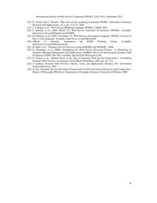 International Journal on Web Service Computing (IJWSC), Vol.3, No.3, September 2012
76
[16] D. Fensel and C. Bussler, "The web service modeling framework WSMF," Electronic Commerce
Research and Applications, vol. 1, pp. 113-137, 2002.
[17] J. d. Bruijn, et al., "Web Service Modeling Language (WSML)," DERI, 2005.
[18] C. Bussler, et al. (2005, March 12). Web Service Execution Environment (WSMX). Available:
http://www.w3.org:80/Submission/WSMX/
[19] R. Chinnici, et al. (2007, November 27). Web Services Description Language (WSDL) Version 2.0
Part 1: Core Language. Available: http://www.w3.org/TR/wsdl20
[20] (March 3). Semantic Annotations for WSDL Working Group. Available:
http://www.w3.org/2002/ws/sawsdl/
[21] K. Iqbal, et al., "Semantic Service Discovery using SAWSDL and SPARQL," 2008.
[22] N. Steinmetz, et al. (2008). Simplifying the Web Service Discovery Process. 1st Workshop on
Semantic Metadata Management and Applications (SeMMA '08) at the 5th European Semantic Web
Conference (ESWC '08) 346. Available: http://CEUR-WS.org/Vol-346
[23] D. Fensel, et al., "Related Work in the Area of Semantic Web Service Frameworks," in Enabling
Semantic Web Services, ed: Springer-Verlag Berlin Heidelberg, 2007, pp. 101-110.
[24] J. Cardoso, Semantic Web Services: Theory, Tools, and Applications. Hershey, NY: Information
Science Reference, 2007.
[25] X. Du, "Semantic Service Description Framework for Efficient Service Discovery and Composition,"
Doctor of Philosophy PhD thesis, Department of Computer Sciences, University of Durham, 2009.
 