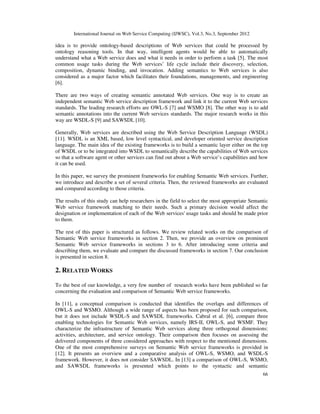 International Journal on Web Service Computing (IJWSC), Vol.3, No.3, September 2012
66
idea is to provide ontology-based descriptions of Web services that could be processed by
ontology reasoning tools. In that way, intelligent agents would be able to automatically
understand what a Web service does and what it needs in order to perform a task [5]. The most
common usage tasks during the Web services’ life cycle include their discovery, selection,
composition, dynamic binding, and invocation. Adding semantics to Web services is also
considered as a major factor which facilitates their foundations, managements, and engineering
[6].
There are two ways of creating semantic annotated Web services. One way is to create an
independent semantic Web service description framework and link it to the current Web services
standards. The leading research efforts are OWL-S [7] and WSMO [8]. The other way is to add
semantic annotations into the current Web services standards. The major research works in this
way are WSDL-S [9] and SAWSDL [10].
Generally, Web services are described using the Web Service Description Language (WSDL)
[11]. WSDL is an XML based, low level syntactical, and developer oriented service description
language. The main idea of the existing frameworks is to build a semantic layer either on the top
of WSDL or to be integrated into WSDL to semantically describe the capabilities of Web services
so that a software agent or other services can find out about a Web service’s capabilities and how
it can be used.
In this paper, we survey the prominent frameworks for enabling Semantic Web services. Further,
we introduce and describe a set of several criteria. Then, the reviewed frameworks are evaluated
and compared according to those criteria.
The results of this study can help researchers in the field to select the most appropriate Semantic
Web service framework matching to their needs. Such a primary decision would affect the
designation or implementation of each of the Web services' usage tasks and should be made prior
to them.
The rest of this paper is structured as follows. We review related works on the comparison of
Semantic Web service frameworks in section 2. Then, we provide an overview on prominent
Semantic Web service frameworks in sections 3 to 6. After introducing some criteria and
describing them, we evaluate and compare the discussed frameworks in section 7. Our conclusion
is presented in section 8.
2. RELATED WORKS
To the best of our knowledge, a very few number of research works have been published so far
concerning the evaluation and comparison of Semantic Web service frameworks.
In [11], a conceptual comparison is conducted that identifies the overlaps and differences of
OWL-S and WSMO. Although a wide range of aspects has been proposed for such comparison,
but it does not include WSDL-S and SAWSDL frameworks. Cabral et al. [6], compare three
enabling technologies for Semantic Web services, namely IRS-II, OWL-S, and WSMF. They
characterize the infrastructure of Semantic Web services along three orthogonal dimensions:
activities, architecture, and service ontology. Their comparison then focuses on assessing the
delivered components of three considered approaches with respect to the mentioned dimensions.
One of the most comprehensive surveys on Semantic Web service frameworks is provided in
[12]. It presents an overview and a comparative analysis of OWL-S, WSMO, and WSDL-S
framework. However, it does not consider SAWSDL. In [13] a comparison of OWL-S, WSMO,
and SAWSDL frameworks is presented which points to the syntactic and semantic
 