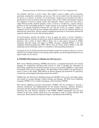 International Journal on Web Service Computing (IJWSC), Vol.3, No.3, September 2012
68
ServiceModel: tells how a service works. This model is used to enable service invocation,
enactment, composition, monitoring, and recovery. The service model views the interactions of
the service as a process. A process is not necessarily a program to be executed, but rather a
specification of ways in which a client may interact with a service. OWL-S distinguishes between
two categories of services, namely atomic and composite. Atomic services are ones where a
single Web-accessible computer program, sensor, or device is invoked by a request message,
performs its task and perhaps produces a single response to the requester. With atomic services
there is no ongoing interaction between the user and the service. In contrast, complex or
composite services are built up from multiple more primitive services by workflow structures to
determine the control flow, and may require an additional interaction or conversation between the
requester and the set of services that are being utilized.
ServiceGrounding: specifies the details of how an agent can access a service. Typically a
grounding maps the constructs of the process model to detailed specifications of message formats,
protocols, and so forth. In detail, OWL-S allows one to map atomic processes to WSDL
operations and their inputs and outputs to WSDL messages. Although WSDL is the only
completely defined grounding for OWL, OWL-S does not restrict itself to WSDL as the only
underlying service technology, rather it is extensible to other grounding mechanisms.
In general, the ServiceProfile provides the information needed for an agent to discover a service,
while the ServiceModel and ServiceGrounding, taken together, provide enough information for an
agent to make use of a service.
4. WSMO (WEB SERVICE MODELING ONTOLOGY)
Web service Modeling Ontology (WSMO) [8] provides a conceptual framework and a formal
language for semantically describing Web services in order to facilitate the automation of
discovering, combining and invoking electronic services over the Web. WSMO is a meta-model
for Semantic Web services related aspects. The Meta-Object Facility (MOF) [15] specification is
used as a basis to this model. MOF defines an abstract language and framework for specifying,
constructing, and managing technology neutral meta-models.
WSMO takes the Web Service Modeling Framework (WSMF) [16] as basis and further refines
and extends its concepts through a formal ontology and language. The Web service Modeling
Language (WSML) [17] is a family of languages which formalizes WSMO.
Web Service Modeling Execution Environment (WSMX) [18] has developed to provide a
reference architecture and implementation for the dynamic discovery, selection, mediation,
invocation and inter-operation of Semantic Web services based on the WSMO specification.
Following the main elements identified in the WSMF, WSMO distinguishes four top level
elements as the main concepts which have to be described in order to explain Semantic Web
services [8]. These elements are depicted in Figure 2 and defined in the following.
 