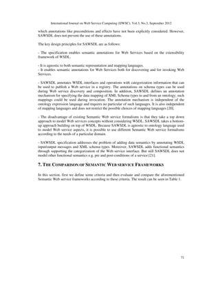 International Journal on Web Service Computing (IJWSC), Vol.3, No.3, September 2012
71
which annotations like preconditions and effects have not been explicitly considered. However,
SAWSDL does not prevent the use of these annotations.
The key design principles for SAWSDL are as follows:
- The specification enables semantic annotations for Web Services based on the extensibility
framework of WSDL.
- It is agnostic to both semantic representation and mapping languages.
- It enables semantic annotations for Web Services both for discovering and for invoking Web
Services.
- SAWSDL annotates WSDL interfaces and operations with categorization information that can
be used to publish a Web service in a registry. The annotations on schema types can be used
during Web service discovery and composition. In addition, SAWSDL defines an annotation
mechanism for specifying the data mapping of XML Schema types to and from an ontology; such
mappings could be used during invocation. The annotation mechanism is independent of the
ontology expression language and requires no particular of such languages. It is also independent
of mapping languages and does not restrict the possible choices of mapping languages [20].
- The disadvantage of existing Semantic Web service formalisms is that they take a top down
approach to model Web services concepts without considering WSDL. SAWSDL takes a bottom-
up approach building on top of WSDL. Because SAWSDL is agnostic to ontology language used
to model Web service aspects, it is possible to use different Semantic Web service formalisms
according to the needs of a particular domain.
- SAWSDL specification addresses the problem of adding data semantics by annotating WSDL
input/output messages and XML schema types. Moreover, SAWSDL adds functional semantics
through supporting the categorization of the Web service interface. But still SAWSDL does not
model other functional semantics e.g. pre and post-conditions of a service [21].
7. THE COMPARISON OF SEMANTIC WEB SERVICE FRAMEWORKS
In this section, first we define some criteria and then evaluate and compare the aforementioned
Semantic Web service frameworks according to these criteria. The result can be seen in Table 1.
 