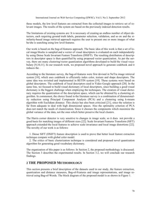 International Journal on Web Service Computing (IJWSC), Vol.3, No.3, September 2012
78
these models, the low level features are extracted from the collected images to retrieve set of re-
levant images. The results of the system are based on the previously indexed detection results.
The limitations of existing systems are: It is necessary of creating an endless number of object de-
tectors, each requiring ground truth labels, parameter selection, validation, and so on and the si-
milarity-based image retrieval approach requires the user to present one or more images of what
he/she is searching using low level features.
Our work is based on the bag-of-features approach. The basic idea of this work is that a set of lo-
cal image blocks is sampled and a vector of visual descriptors is evaluated on each independently
by using Dense Scale Invariant Feature Transform (DSIFT). The resulting distribution of descrip-
tors in descriptor space is then quantified by using proposed vector quantization. As per the sur-
vey, there are many clustering/vector quantization algorithms developed to build the visual voca-
bulary [9,10,11]. In our research work, we proposed novel approach to generate codebook and it
reduces the .
According to the literature survey, the bag-of-features were first devised in NeTra image retrieval
system [18], which uses codebook to efficiently index color, texture and shape descriptors. The
same idea was revisited and implemented in RETIN system [19]. These systems were based on
global descriptors. The codebook of local descriptors used in Video Google approach [20]. In the
same line, we focused to build visual dictionary of local descriptors, since building a good visual
dictionary is the biggest challenge when employing the techniques. The creation of visual dictio-
nary requires the quantization of the description space, which can be obtained by a clustering al-
gorithm. In commonest, the choice found in the literature survey is a combination of dimensional-
ity reduction using Principal Component Analysis (PCA) and a clustering using k-means
algorithm with Euclidean distance. This choice has also been criticized [21], since the solution is
far from adequate to deal with high dimensional spaces. Also the optimality criterion of PCA
does not match the needs of clusterization. Since it chooses the components which maximize the
global variance of the data, not the ones which better preserve the local clusters.
The Harris corner detector is very sensitive to changes in image scale, so it does not provide a
good basis for matching images of different sizes [22]. Scale Invariant Features Transform (SIFT)
approach extended the local features to achieve scale invariance and local image distortions [22].
The novelty of our work is as follows:
1. Dense SIFT (DSIFT) feature description is used to prove that better local feature extraction
technique compare with global color model.
2. The critics of basic clusterization technique is considered and proposed novel quantization
algorithm for generating good vocabulary dictionary.
The organization of this paper is as follows: In Section 2, the proposed methodology is discussed.
The Section 3 describes the experimental results. In Section 3.2, we will conclude our research
findings.
2 THE PROPOSED METHODOLOGY
This section presents a brief description of the datasets used in our study, the feature extraction,
quantization and distance measures, Bag-of-Features and image representations, and image re-
trieval using Bag-of-Words. The block diagram of the proposed model is as shown in Figure 1.
 