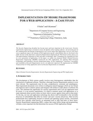 International Journal on Web Service Computing (IJWSC), Vol.3, No.3, September 2012
DOI : 10.5121/ijwsc.2012.3309 95
IMPLEMENTATION OF MOSRE FRAMEWORK
FOR A WEB APPLICATION - A CASE STUDY
P.Salini1
and S.Kanmani2
1
Department of Computer Science and Engineering
salini@pec.edu
2
Deparment of Information Technology
skanmani@pec.edu
1 and 2
Pondicherry Engineering College, Puducherry, India
ABSTRACT
The Security Engineering discipline has become more and more important in the recent years. Security
requirements engineering is essential to assure the Quality of the resulting software. An increasing part of
the communication and sharing of information in our society utilize Web Applications. Last two years have
seen a significant surge in the amount of Web Application specific vulnerabilities that are disclosed to the
public because of the importance of Security Requirements Engineering for Web based systems and as it is
still underestimated. Integration of Web and object technologies offer a foundation for expanding the Web
to a new generation of applications. In this paper, we outline our proposed Model- Oriented Security
Requirement Engineering (MOSRE) Framework for Web Applications. By applying Object-Oriented
technologies and modeling to Security Requirement phase. So the completeness, consistency, traceability
and reusability of Security Requirements can be cost effectively improved. We implemented our MOSRE
Framework for E-Voting Application and set of Security Requirements are identified.
KEYWORDS
Object-Oriented, Security Requirements, Security Requirements Engineering and Web Applications
1. INTRODUCTION
The development of Web systems usually involves more heterogeneous stakeholders than the
construction of traditional software. Therefore a thorough Security Requirements analysis is even
more relevant. The requirements must be clear, comprehensive, consistent and unambiguous.
Most requirement documents were written in ambiguous natural languages which are less formal
and imprecise and it is hard to analyze and integrate with artifacts in other phases of software life
cycle. This statement has significance for security requirements and if you say application must
be secure, it is not security requirements. It is hard to construct secure web applications or to
make statements about security unless we know what to secure, against whom and at what extent.
To this day, not one web application technology has shown itself invulnerable to the inevitable
discovery of vulnerabilities that affect its owners’ and users’ security and privacy. Most security
professionals have traditionally focused on network and operating system security. Assessment
services have typically relied heavily on automated tools to help find holes in those layers.
Security Requirements engineering (SRE), a phase that comes before design and programming,
will play a more important role that determines the success of Web Applications Design.
 