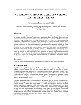 International Journal of VLSI design & Communication Systems (VLSICS) Vol.3, No.3, June 2012
DOI : 10.5121/vlsic.2012.3301 1
A COMPARATIVE STUDY OF ULTRA-LOW VOLTAGE
DIGITAL CIRCUIT DESIGN
Aaron Arthurs, Justin Roark, and Jia Di
Computer Engineering and Computer Science Department, University of Arkansas
Fayetteville, Arkansas, USA
jdi@uark.edu
ABSTRACT
Ultra-low voltage digital circuit design is an active research area, especially for portable applications such
as wearable electronics, intelligent remote sensors, implantable medical devices, and energy-harvesting
systems. Due to their application scenarios and circuit components, two major goals for these systems are
minimizing energy consumption and improving compatibility with low-voltage power supplies and analog
components. The most effective solution to achieve these goals is to reduce the supply voltage, which,
however, raises the issue of operability. At ultra-low supply voltages, the integrity of digital signals
degrades dramatically due to the indifference between active and leakage currents. In addition, the system
timing becomes more unpredictable as the impact of process and supply voltage variations being more
significant at lower voltages. This paper presents a comparative study among three techniques for
designing digital circuits operating at ultra-low voltages, i.e., Schmitt-triggered gate structure, delay-
insensitive asynchronous logic, and Fully-Depleted Silicon-on-Insulator technology. Results show that
despite the tradeoffs, all eight combinations of these techniques are viable for designing ultra-low voltage
circuits. For a given application, the optimum circuit design can be selected from these combinations based
on the lowest voltage, the dynamic range, the power budget, the performance requirement, and the
available semiconductor process node.
KEYWORDS
Ultra-Low Voltage, Asynchronous Logic, Delay-Insensitive, Schmitt-Triggered, Silicon-on-Insulator
1. INTRODUCTION
Digital circuits capable of operating reliably under ultra-low voltages are highly beneficial to
portable electronic systems that have strict power constraints. There are trade-offs in battery-
powered portable devices among power consumption, performance, and supply voltage. Ultra-
low voltage designs significantly reduce active power consumption and are useful in devices that
cannot maintain a steady, above-threshold supply voltage. Applications of ultra-low voltage
circuits include intelligent remote sensors, energy-harvesting systems, implantable medical
devices, and wearable electronics.
However, at such low supply voltages operability becomes an issue. In ultra-low voltage designs,
the threshold voltage of the transistor is never reached, i.e., subthreshold operation. In this region,
leakage current (Ioff), rather than active current (Ion), drives the transistors. Therefore, the drive
strength significantly degrades, which differentiates many circuit characteristics from those
working in above-threshold, saturation region. One difference is the increased propagation delay
in each logic gate due to the low drive strength, which makes ultra-low voltage circuits only
suitable for low-speed applications. Another difference is the need of special gate structures in
order to prevent the failure in pulling up/down the gate output. For example, logic gates for
subthreshold operation are advised to have no more than two inputs.
 