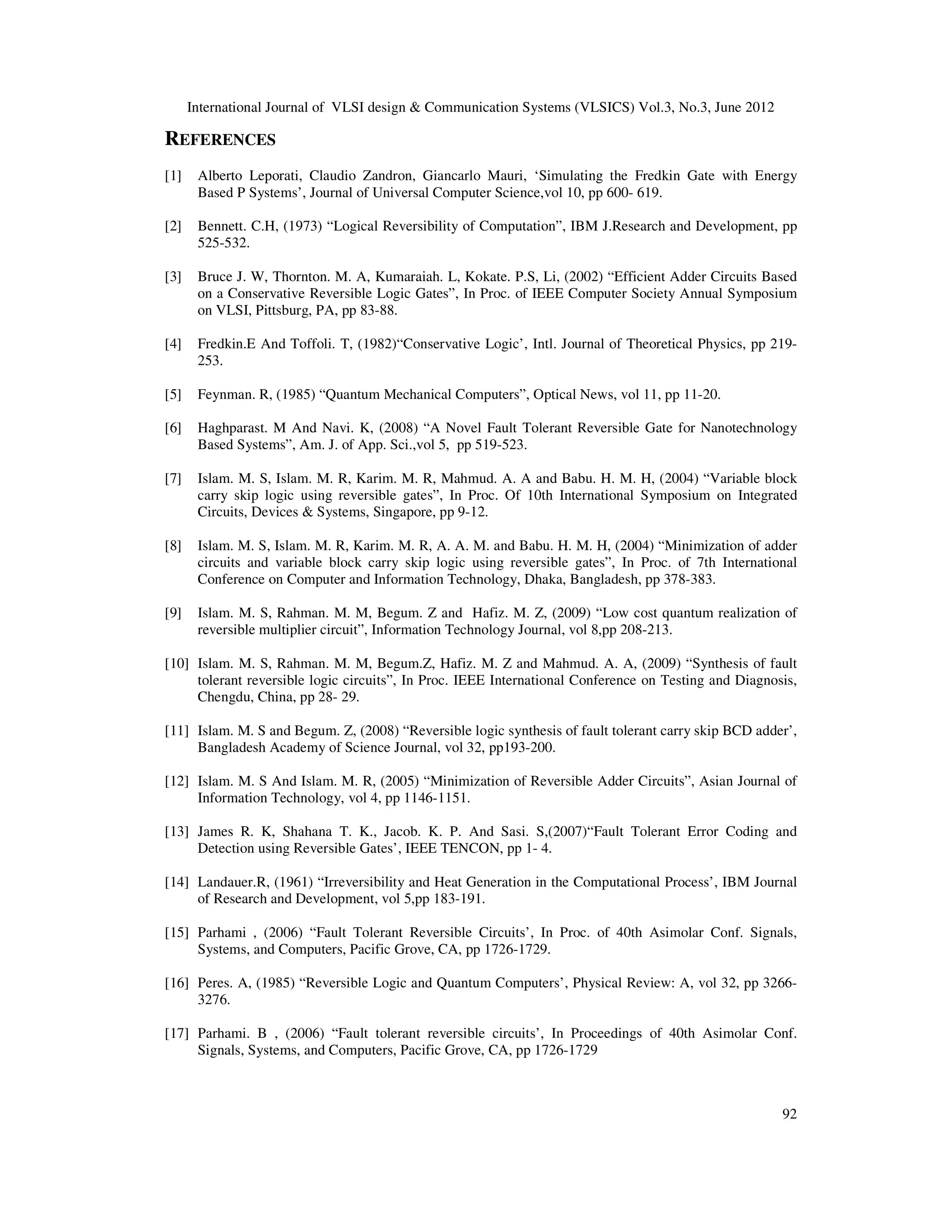 International Journal of VLSI design & Communication Systems (VLSICS) Vol.3, No.3, June 2012 92 REFERENCES [1] Alberto Leporati, Claudio Zandron, Giancarlo Mauri, ‘Simulating the Fredkin Gate with Energy Based P Systems’, Journal of Universal Computer Science,vol 10, pp 600- 619. [2] Bennett. C.H, (1973) “Logical Reversibility of Computation”, IBM J.Research and Development, pp 525-532. [3] Bruce J. W, Thornton. M. A, Kumaraiah. L, Kokate. P.S, Li, (2002) “Efficient Adder Circuits Based on a Conservative Reversible Logic Gates”, In Proc. of IEEE Computer Society Annual Symposium on VLSI, Pittsburg, PA, pp 83-88. [4] Fredkin.E And Toffoli. T, (1982)“Conservative Logic’, Intl. Journal of Theoretical Physics, pp 219- 253. [5] Feynman. R, (1985) “Quantum Mechanical Computers”, Optical News, vol 11, pp 11-20. [6] Haghparast. M And Navi. K, (2008) “A Novel Fault Tolerant Reversible Gate for Nanotechnology Based Systems”, Am. J. of App. Sci.,vol 5, pp 519-523. [7] Islam. M. S, Islam. M. R, Karim. M. R, Mahmud. A. A and Babu. H. M. H, (2004) “Variable block carry skip logic using reversible gates”, In Proc. Of 10th International Symposium on Integrated Circuits, Devices & Systems, Singapore, pp 9-12. [8] Islam. M. S, Islam. M. R, Karim. M. R, A. A. M. and Babu. H. M. H, (2004) “Minimization of adder circuits and variable block carry skip logic using reversible gates”, In Proc. of 7th International Conference on Computer and Information Technology, Dhaka, Bangladesh, pp 378-383. [9] Islam. M. S, Rahman. M. M, Begum. Z and Hafiz. M. Z, (2009) “Low cost quantum realization of reversible multiplier circuit”, Information Technology Journal, vol 8,pp 208-213. [10] Islam. M. S, Rahman. M. M, Begum.Z, Hafiz. M. Z and Mahmud. A. A, (2009) “Synthesis of fault tolerant reversible logic circuits”, In Proc. IEEE International Conference on Testing and Diagnosis, Chengdu, China, pp 28- 29. [11] Islam. M. S and Begum. Z, (2008) “Reversible logic synthesis of fault tolerant carry skip BCD adder’, Bangladesh Academy of Science Journal, vol 32, pp193-200. [12] Islam. M. S And Islam. M. R, (2005) “Minimization of Reversible Adder Circuits”, Asian Journal of Information Technology, vol 4, pp 1146-1151. [13] James R. K, Shahana T. K., Jacob. K. P. And Sasi. S,(2007)“Fault Tolerant Error Coding and Detection using Reversible Gates’, IEEE TENCON, pp 1- 4. [14] Landauer.R, (1961) “Irreversibility and Heat Generation in the Computational Process’, IBM Journal of Research and Development, vol 5,pp 183-191. [15] Parhami , (2006) “Fault Tolerant Reversible Circuits’, In Proc. of 40th Asimolar Conf. Signals, Systems, and Computers, Pacific Grove, CA, pp 1726-1729. [16] Peres. A, (1985) “Reversible Logic and Quantum Computers’, Physical Review: A, vol 32, pp 3266- 3276. [17] Parhami. B , (2006) “Fault tolerant reversible circuits’, In Proceedings of 40th Asimolar Conf. Signals, Systems, and Computers, Pacific Grove, CA, pp 1726-1729 