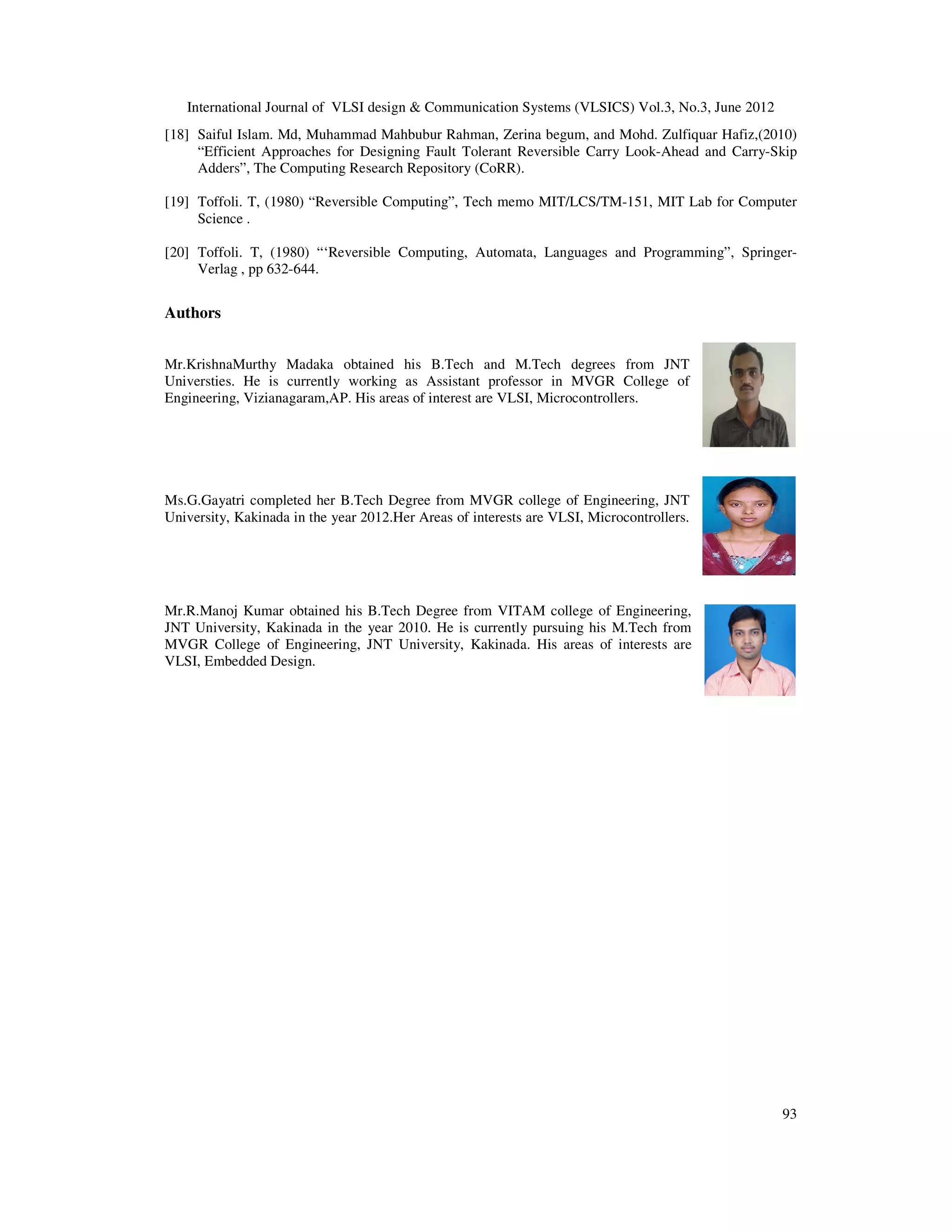 International Journal of VLSI design & Communication Systems (VLSICS) Vol.3, No.3, June 2012 93 [18] Saiful Islam. Md, Muhammad Mahbubur Rahman, Zerina begum, and Mohd. Zulfiquar Hafiz,(2010) “Efficient Approaches for Designing Fault Tolerant Reversible Carry Look-Ahead and Carry-Skip Adders”, The Computing Research Repository (CoRR). [19] Toffoli. T, (1980) “Reversible Computing”, Tech memo MIT/LCS/TM-151, MIT Lab for Computer Science . [20] Toffoli. T, (1980) “‘Reversible Computing, Automata, Languages and Programming”, Springer- Verlag , pp 632-644. Authors Mr.KrishnaMurthy Madaka obtained his B.Tech and M.Tech degrees from JNT Universties. He is currently working as Assistant professor in MVGR College of Engineering, Vizianagaram,AP. His areas of interest are VLSI, Microcontrollers. Ms.G.Gayatri completed her B.Tech Degree from MVGR college of Engineering, JNT University, Kakinada in the year 2012.Her Areas of interests are VLSI, Microcontrollers. Mr.R.Manoj Kumar obtained his B.Tech Degree from VITAM college of Engineering, JNT University, Kakinada in the year 2010. He is currently pursuing his M.Tech from MVGR College of Engineering, JNT University, Kakinada. His areas of interests are VLSI, Embedded Design. 