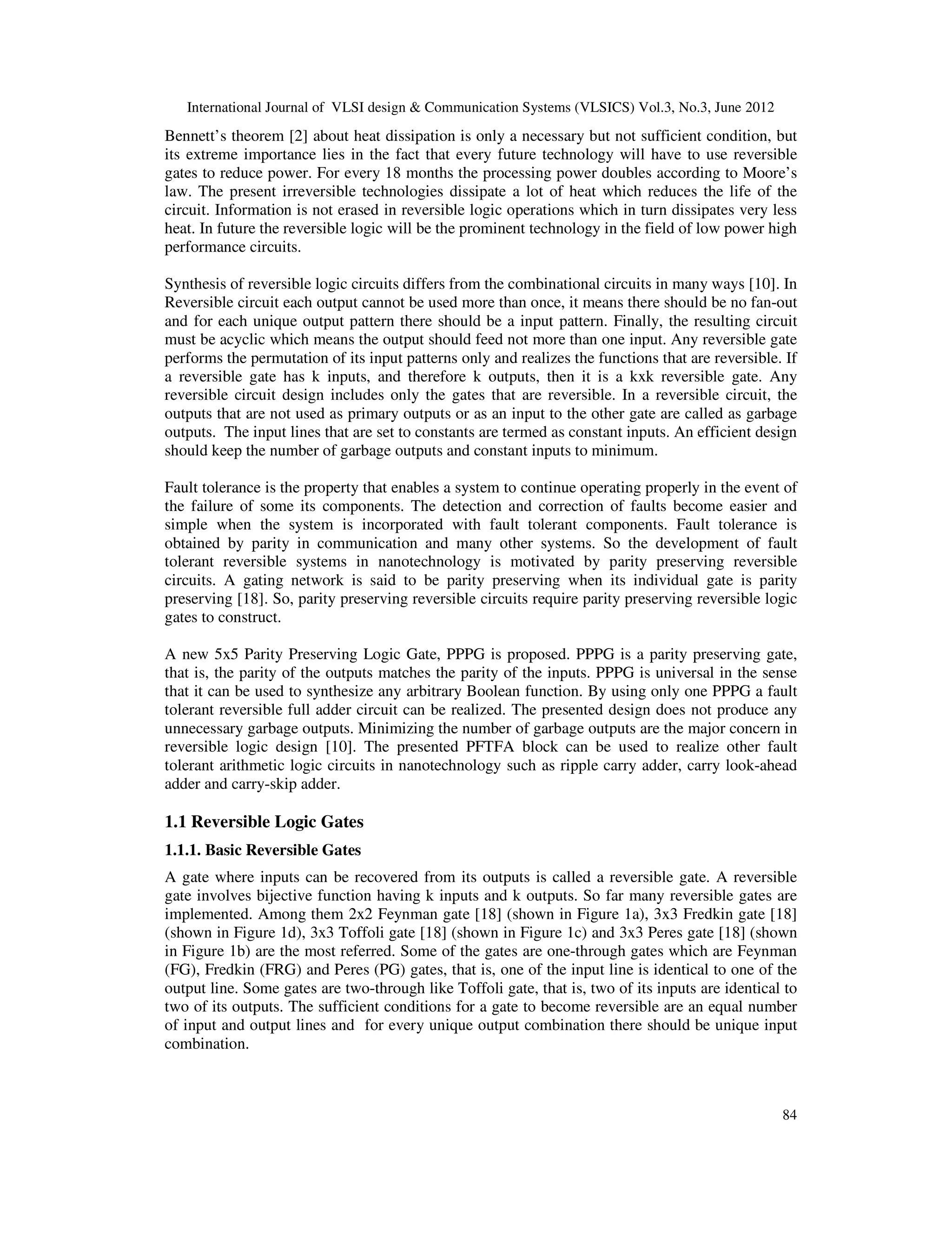 International Journal of VLSI design & Communication Systems (VLSICS) Vol.3, No.3, June 2012 84 Bennett’s theorem [2] about heat dissipation is only a necessary but not sufficient condition, but its extreme importance lies in the fact that every future technology will have to use reversible gates to reduce power. For every 18 months the processing power doubles according to Moore’s law. The present irreversible technologies dissipate a lot of heat which reduces the life of the circuit. Information is not erased in reversible logic operations which in turn dissipates very less heat. In future the reversible logic will be the prominent technology in the field of low power high performance circuits. Synthesis of reversible logic circuits differs from the combinational circuits in many ways [10]. In Reversible circuit each output cannot be used more than once, it means there should be no fan-out and for each unique output pattern there should be a input pattern. Finally, the resulting circuit must be acyclic which means the output should feed not more than one input. Any reversible gate performs the permutation of its input patterns only and realizes the functions that are reversible. If a reversible gate has k inputs, and therefore k outputs, then it is a kxk reversible gate. Any reversible circuit design includes only the gates that are reversible. In a reversible circuit, the outputs that are not used as primary outputs or as an input to the other gate are called as garbage outputs. The input lines that are set to constants are termed as constant inputs. An efficient design should keep the number of garbage outputs and constant inputs to minimum. Fault tolerance is the property that enables a system to continue operating properly in the event of the failure of some its components. The detection and correction of faults become easier and simple when the system is incorporated with fault tolerant components. Fault tolerance is obtained by parity in communication and many other systems. So the development of fault tolerant reversible systems in nanotechnology is motivated by parity preserving reversible circuits. A gating network is said to be parity preserving when its individual gate is parity preserving [18]. So, parity preserving reversible circuits require parity preserving reversible logic gates to construct. A new 5x5 Parity Preserving Logic Gate, PPPG is proposed. PPPG is a parity preserving gate, that is, the parity of the outputs matches the parity of the inputs. PPPG is universal in the sense that it can be used to synthesize any arbitrary Boolean function. By using only one PPPG a fault tolerant reversible full adder circuit can be realized. The presented design does not produce any unnecessary garbage outputs. Minimizing the number of garbage outputs are the major concern in reversible logic design [10]. The presented PFTFA block can be used to realize other fault tolerant arithmetic logic circuits in nanotechnology such as ripple carry adder, carry look-ahead adder and carry-skip adder. 1.1 Reversible Logic Gates 1.1.1. Basic Reversible Gates A gate where inputs can be recovered from its outputs is called a reversible gate. A reversible gate involves bijective function having k inputs and k outputs. So far many reversible gates are implemented. Among them 2x2 Feynman gate [18] (shown in Figure 1a), 3x3 Fredkin gate [18] (shown in Figure 1d), 3x3 Toffoli gate [18] (shown in Figure 1c) and 3x3 Peres gate [18] (shown in Figure 1b) are the most referred. Some of the gates are one-through gates which are Feynman (FG), Fredkin (FRG) and Peres (PG) gates, that is, one of the input line is identical to one of the output line. Some gates are two-through like Toffoli gate, that is, two of its inputs are identical to two of its outputs. The sufficient conditions for a gate to become reversible are an equal number of input and output lines and for every unique output combination there should be unique input combination. 