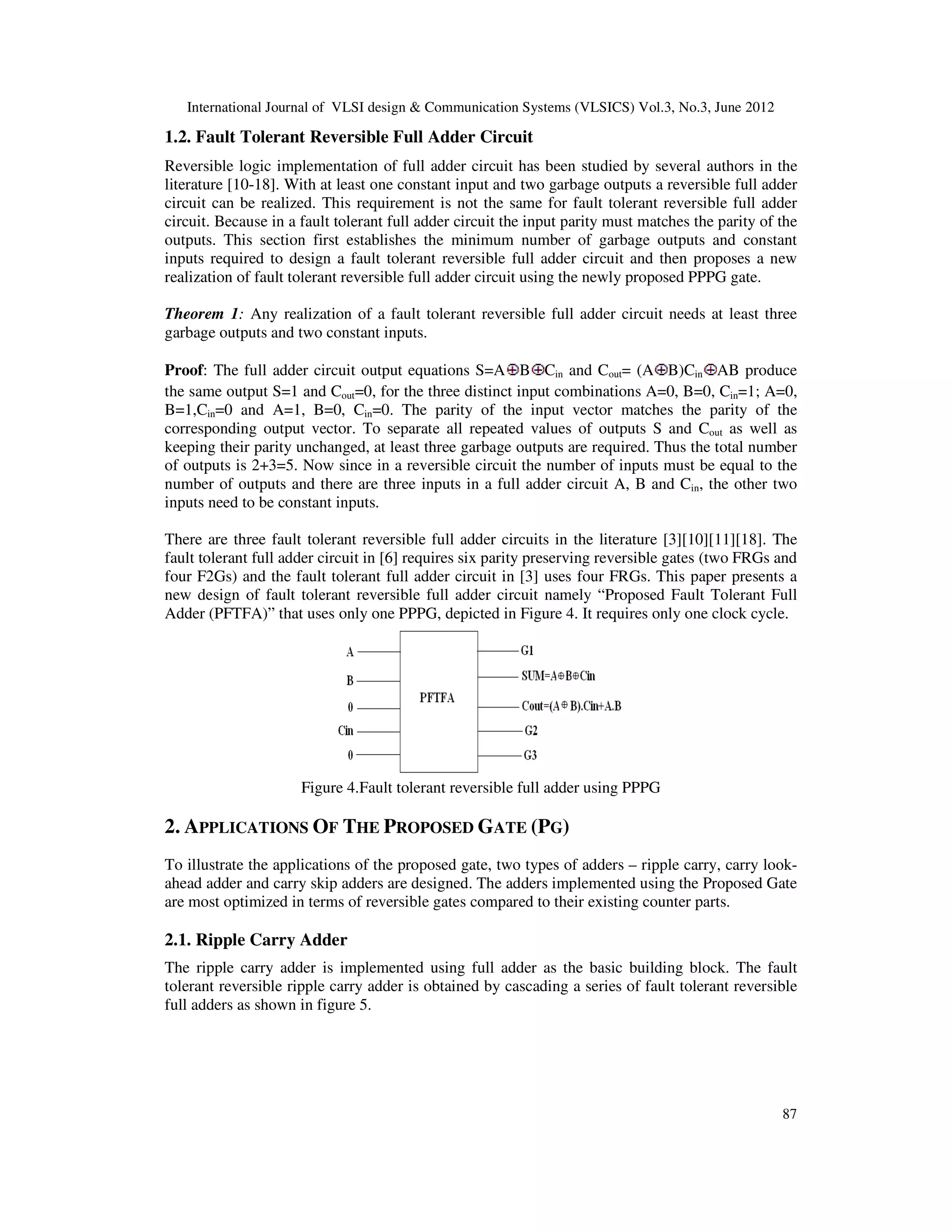 International Journal of VLSI design & Communication Systems (VLSICS) Vol.3, No.3, June 2012 87 1.2. Fault Tolerant Reversible Full Adder Circuit Reversible logic implementation of full adder circuit has been studied by several authors in the literature [10-18]. With at least one constant input and two garbage outputs a reversible full adder circuit can be realized. This requirement is not the same for fault tolerant reversible full adder circuit. Because in a fault tolerant full adder circuit the input parity must matches the parity of the outputs. This section first establishes the minimum number of garbage outputs and constant inputs required to design a fault tolerant reversible full adder circuit and then proposes a new realization of fault tolerant reversible full adder circuit using the newly proposed PPPG gate. Theorem 1: Any realization of a fault tolerant reversible full adder circuit needs at least three garbage outputs and two constant inputs. Proof: The full adder circuit output equations S=A B Cin and Cout= (A B)Cin AB produce the same output S=1 and Cout=0, for the three distinct input combinations A=0, B=0, Cin=1; A=0, B=1,Cin=0 and A=1, B=0, Cin=0. The parity of the input vector matches the parity of the corresponding output vector. To separate all repeated values of outputs S and Cout as well as keeping their parity unchanged, at least three garbage outputs are required. Thus the total number of outputs is 2+3=5. Now since in a reversible circuit the number of inputs must be equal to the number of outputs and there are three inputs in a full adder circuit A, B and Cin, the other two inputs need to be constant inputs. There are three fault tolerant reversible full adder circuits in the literature [3][10][11][18]. The fault tolerant full adder circuit in [6] requires six parity preserving reversible gates (two FRGs and four F2Gs) and the fault tolerant full adder circuit in [3] uses four FRGs. This paper presents a new design of fault tolerant reversible full adder circuit namely “Proposed Fault Tolerant Full Adder (PFTFA)” that uses only one PPPG, depicted in Figure 4. It requires only one clock cycle. Figure 4.Fault tolerant reversible full adder using PPPG 2. APPLICATIONS OF THE PROPOSED GATE (PG) To illustrate the applications of the proposed gate, two types of adders – ripple carry, carry look- ahead adder and carry skip adders are designed. The adders implemented using the Proposed Gate are most optimized in terms of reversible gates compared to their existing counter parts. 2.1. Ripple Carry Adder The ripple carry adder is implemented using full adder as the basic building block. The fault tolerant reversible ripple carry adder is obtained by cascading a series of fault tolerant reversible full adders as shown in figure 5. 