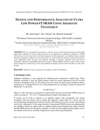 International Journal of VLSI design & Communication Systems (VLSICS) Vol.3, No.3, June 2012
DOI : 10.5121/vlsic.2012.3309 95
DESIGN AND PERFORMANCE ANALYSIS OF ULTRA
LOW POWER 6T SRAM USING ADIABATIC
TECHNIQUE
Mr. Sunil Jadav1
, Mr. Vikrant2
, Dr. Munish Vashisath3
2
PG Student, Electrical & Electronics Engineering Dept. YMCAUS&T, Faridabad,
Haryana
1,3
Faculty, Electrical & Electronics Engineering Dept. YMCAUS&T, Faridabad, Haryana
suniljadav1@gmail.com1
, vikrant_bmit@rediffmail.com2
,
munish276@yahoo.com3
ABSTRACT: Power consumption has become a critical concern in both high performance and portable
applications. Methods for power reduction based on the application of adiabatic techniques to CMOS
circuits have recently come under renewed investigation. In thermodynamics, an adiabatic energy transfer
through a dissipative medium is one in which losses are made arbitrarily small by causing the transfer to
occur sufficiently slowly. In this work adiabatic technique is used for reduction of average power
dissipation. Simulation of 6T SRAM cell has been done for 180nm CMOS technology. It shows that average
power dissipation is reduced up to 75% using adiabatic technique and also shows the effect on static noise
margin.
Keywords- Adiabatic Logic, Average Power dissipation, Static Noise Margin.
1. INTRODUCTION
Adiabatic switching is a new approach for reducing power dissipation in digital logic. When
adiabatic switching is used, the signal energies stored on circuit capacitances may be recycled
instead of dissipated as heat [1]. For energy recovery circuit, the ideal energy dissipation when a
capacitance C is charged from 0 to Vdd or discharged from Vdd, through a circuit of resistance R
during time T is given by
E= (RC/T)(Vdd)2
When T >> RC, the power consumption is much smaller than the conventional CMOS circuit, for
which an energy of ½ C (Vdd) 2
is required during a charge or discharge cycle.
If circuits can be rnade to operate in an adiabatic regime with consequently low energy
dissipation, then the energy used to charge the capacitive signal nodes in a circuit may he
recovered during discharge and stored for reuse[2]. The efficiency of such a circuit is then limited
only by the ‘adiabaticity’ of the energy transfers. Conventional CMOS circuits are pathologically
non adiabatic Capacitive signal nodes are rapidly charged and discharged (the energy transfer)
through MOS devices (the dissipative medium). At times the full supply potential appears across
the channel of the device, resulting in high device current and energy dissipation.
 