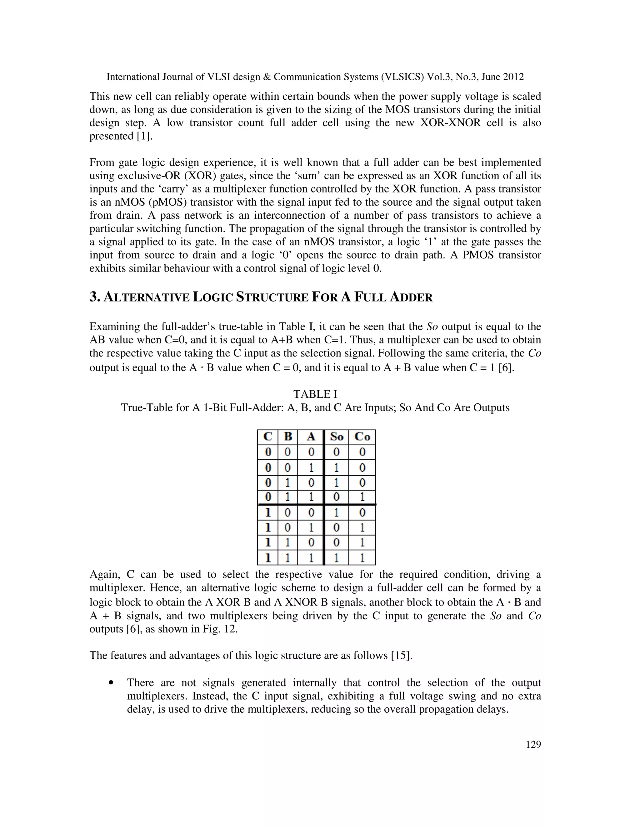 International Journal of VLSI design & Communication Systems (VLSICS) Vol.3, No.3, June 2012
129
This new cell can reliably operate within certain bounds when the power supply voltage is scaled
down, as long as due consideration is given to the sizing of the MOS transistors during the initial
design step. A low transistor count full adder cell using the new XOR-XNOR cell is also
presented [1].
From gate logic design experience, it is well known that a full adder can be best implemented
using exclusive-OR (XOR) gates, since the ‘sum’ can be expressed as an XOR function of all its
inputs and the ‘carry’ as a multiplexer function controlled by the XOR function. A pass transistor
is an nMOS (pMOS) transistor with the signal input fed to the source and the signal output taken
from drain. A pass network is an interconnection of a number of pass transistors to achieve a
particular switching function. The propagation of the signal through the transistor is controlled by
a signal applied to its gate. In the case of an nMOS transistor, a logic ‘1’ at the gate passes the
input from source to drain and a logic ‘0’ opens the source to drain path. A PMOS transistor
exhibits similar behaviour with a control signal of logic level 0.
3. ALTERNATIVE LOGIC STRUCTURE FOR A FULL ADDER
Examining the full-adder’s true-table in Table I, it can be seen that the So output is equal to the
AB value when C=0, and it is equal to A+B when C=1. Thus, a multiplexer can be used to obtain
the respective value taking the C input as the selection signal. Following the same criteria, the Co
output is equal to the A B value when C = 0, and it is equal to A + B value when C = 1 [6].
TABLE I
True-Table for A 1-Bit Full-Adder: A, B, and C Are Inputs; So And Co Are Outputs
Again, C can be used to select the respective value for the required condition, driving a
multiplexer. Hence, an alternative logic scheme to design a full-adder cell can be formed by a
logic block to obtain the A XOR B and A XNOR B signals, another block to obtain the A B and
A + B signals, and two multiplexers being driven by the C input to generate the So and Co
outputs [6], as shown in Fig. 12.
The features and advantages of this logic structure are as follows [15].
• There are not signals generated internally that control the selection of the output
multiplexers. Instead, the C input signal, exhibiting a full voltage swing and no extra
delay, is used to drive the multiplexers, reducing so the overall propagation delays.
 