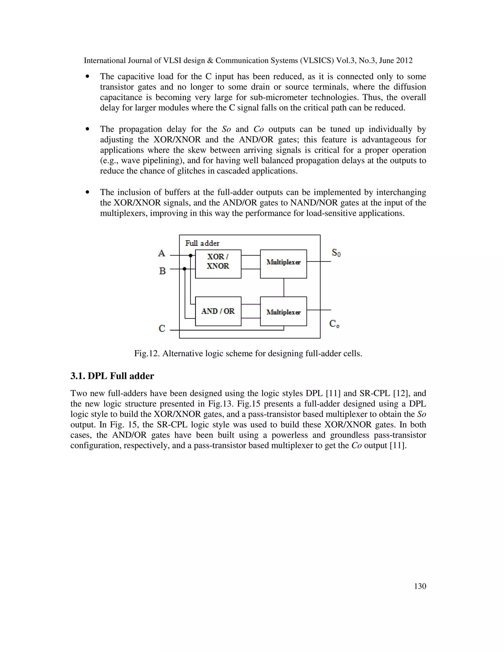 International Journal of VLSI design & Communication Systems (VLSICS) Vol.3, No.3, June 2012
130
• The capacitive load for the C input has been reduced, as it is connected only to some
transistor gates and no longer to some drain or source terminals, where the diffusion
capacitance is becoming very large for sub-micrometer technologies. Thus, the overall
delay for larger modules where the C signal falls on the critical path can be reduced.
• The propagation delay for the So and Co outputs can be tuned up individually by
adjusting the XOR/XNOR and the AND/OR gates; this feature is advantageous for
applications where the skew between arriving signals is critical for a proper operation
(e.g., wave pipelining), and for having well balanced propagation delays at the outputs to
reduce the chance of glitches in cascaded applications.
• The inclusion of buffers at the full-adder outputs can be implemented by interchanging
the XOR/XNOR signals, and the AND/OR gates to NAND/NOR gates at the input of the
multiplexers, improving in this way the performance for load-sensitive applications.
Fig.12. Alternative logic scheme for designing full-adder cells.
3.1. DPL Full adder
Two new full-adders have been designed using the logic styles DPL [11] and SR-CPL [12], and
the new logic structure presented in Fig.13. Fig.15 presents a full-adder designed using a DPL
logic style to build the XOR/XNOR gates, and a pass-transistor based multiplexer to obtain the So
output. In Fig. 15, the SR-CPL logic style was used to build these XOR/XNOR gates. In both
cases, the AND/OR gates have been built using a powerless and groundless pass-transistor
configuration, respectively, and a pass-transistor based multiplexer to get the Co output [11].
 