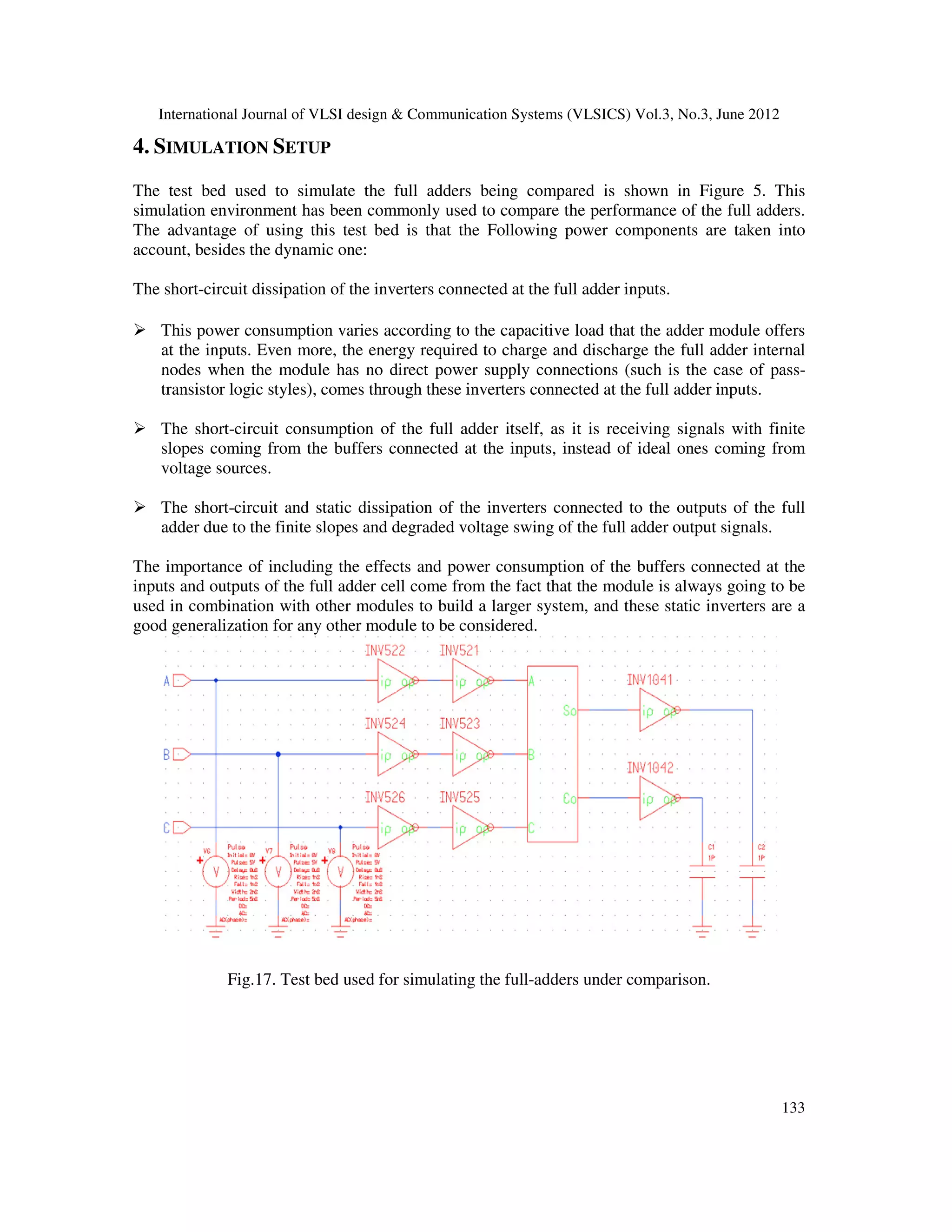 International Journal of VLSI design & Communication Systems (VLSICS) Vol.3, No.3, June 2012
133
4. SIMULATION SETUP
The test bed used to simulate the full adders being compared is shown in Figure 5. This
simulation environment has been commonly used to compare the performance of the full adders.
The advantage of using this test bed is that the Following power components are taken into
account, besides the dynamic one:
The short-circuit dissipation of the inverters connected at the full adder inputs.
This power consumption varies according to the capacitive load that the adder module offers
at the inputs. Even more, the energy required to charge and discharge the full adder internal
nodes when the module has no direct power supply connections (such is the case of pass-
transistor logic styles), comes through these inverters connected at the full adder inputs.
The short-circuit consumption of the full adder itself, as it is receiving signals with finite
slopes coming from the buffers connected at the inputs, instead of ideal ones coming from
voltage sources.
The short-circuit and static dissipation of the inverters connected to the outputs of the full
adder due to the finite slopes and degraded voltage swing of the full adder output signals.
The importance of including the effects and power consumption of the buffers connected at the
inputs and outputs of the full adder cell come from the fact that the module is always going to be
used in combination with other modules to build a larger system, and these static inverters are a
good generalization for any other module to be considered.
Fig.17. Test bed used for simulating the full-adders under comparison.
 