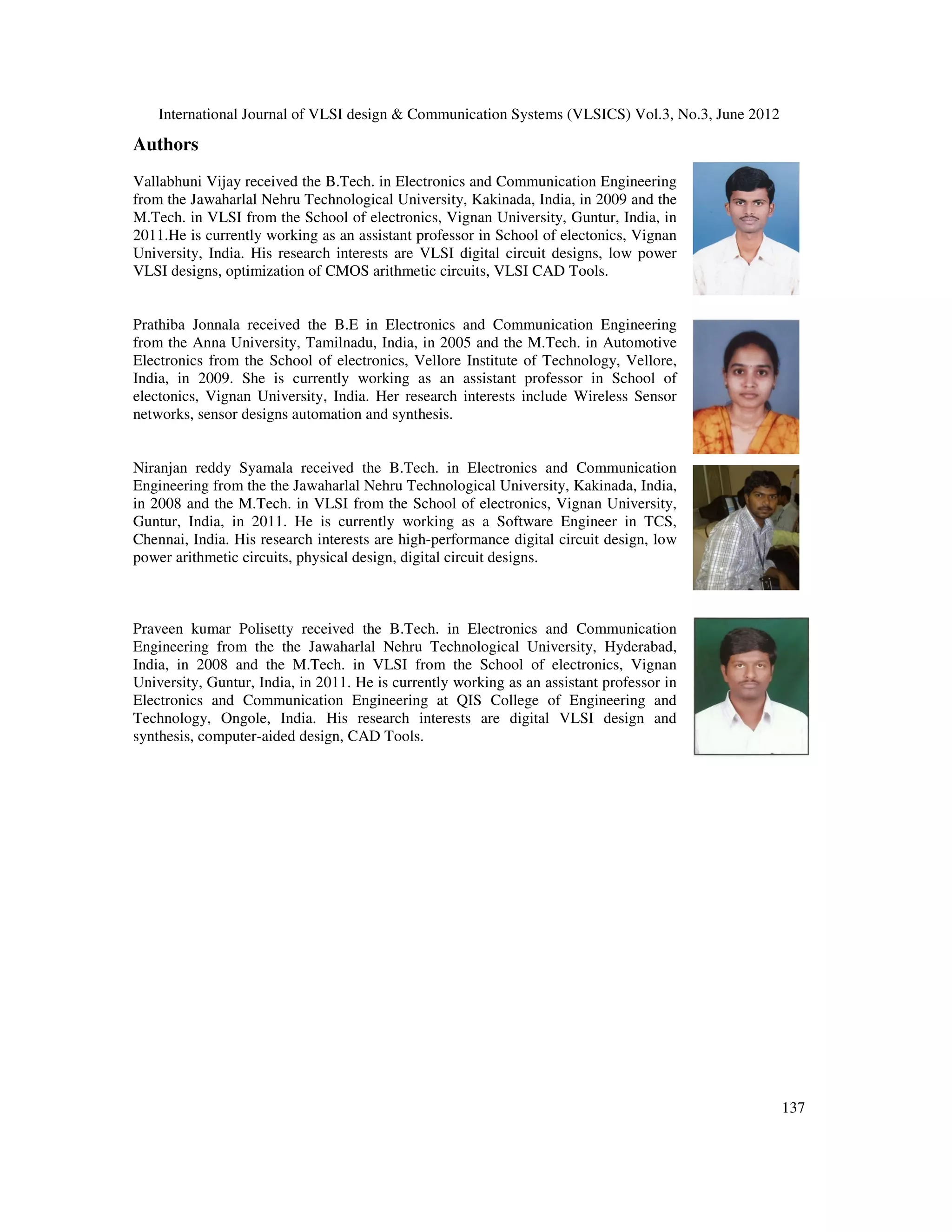 International Journal of VLSI design & Communication Systems (VLSICS) Vol.3, No.3, June 2012
137
Authors
Vallabhuni Vijay received the B.Tech. in Electronics and Communication Engineering
from the Jawaharlal Nehru Technological University, Kakinada, India, in 2009 and the
M.Tech. in VLSI from the School of electronics, Vignan University, Guntur, India, in
2011.He is currently working as an assistant professor in School of electonics, Vignan
University, India. His research interests are VLSI digital circuit designs, low power
VLSI designs, optimization of CMOS arithmetic circuits, VLSI CAD Tools.
Prathiba Jonnala received the B.E in Electronics and Communication Engineering
from the Anna University, Tamilnadu, India, in 2005 and the M.Tech. in Automotive
Electronics from the School of electronics, Vellore Institute of Technology, Vellore,
India, in 2009. She is currently working as an assistant professor in School of
electonics, Vignan University, India. Her research interests include Wireless Sensor
networks, sensor designs automation and synthesis.
Niranjan reddy Syamala received the B.Tech. in Electronics and Communication
Engineering from the the Jawaharlal Nehru Technological University, Kakinada, India,
in 2008 and the M.Tech. in VLSI from the School of electronics, Vignan University,
Guntur, India, in 2011. He is currently working as a Software Engineer in TCS,
Chennai, India. His research interests are high-performance digital circuit design, low
power arithmetic circuits, physical design, digital circuit designs.
Praveen kumar Polisetty received the B.Tech. in Electronics and Communication
Engineering from the the Jawaharlal Nehru Technological University, Hyderabad,
India, in 2008 and the M.Tech. in VLSI from the School of electronics, Vignan
University, Guntur, India, in 2011. He is currently working as an assistant professor in
Electronics and Communication Engineering at QIS College of Engineering and
Technology, Ongole, India. His research interests are digital VLSI design and
synthesis, computer-aided design, CAD Tools.
 