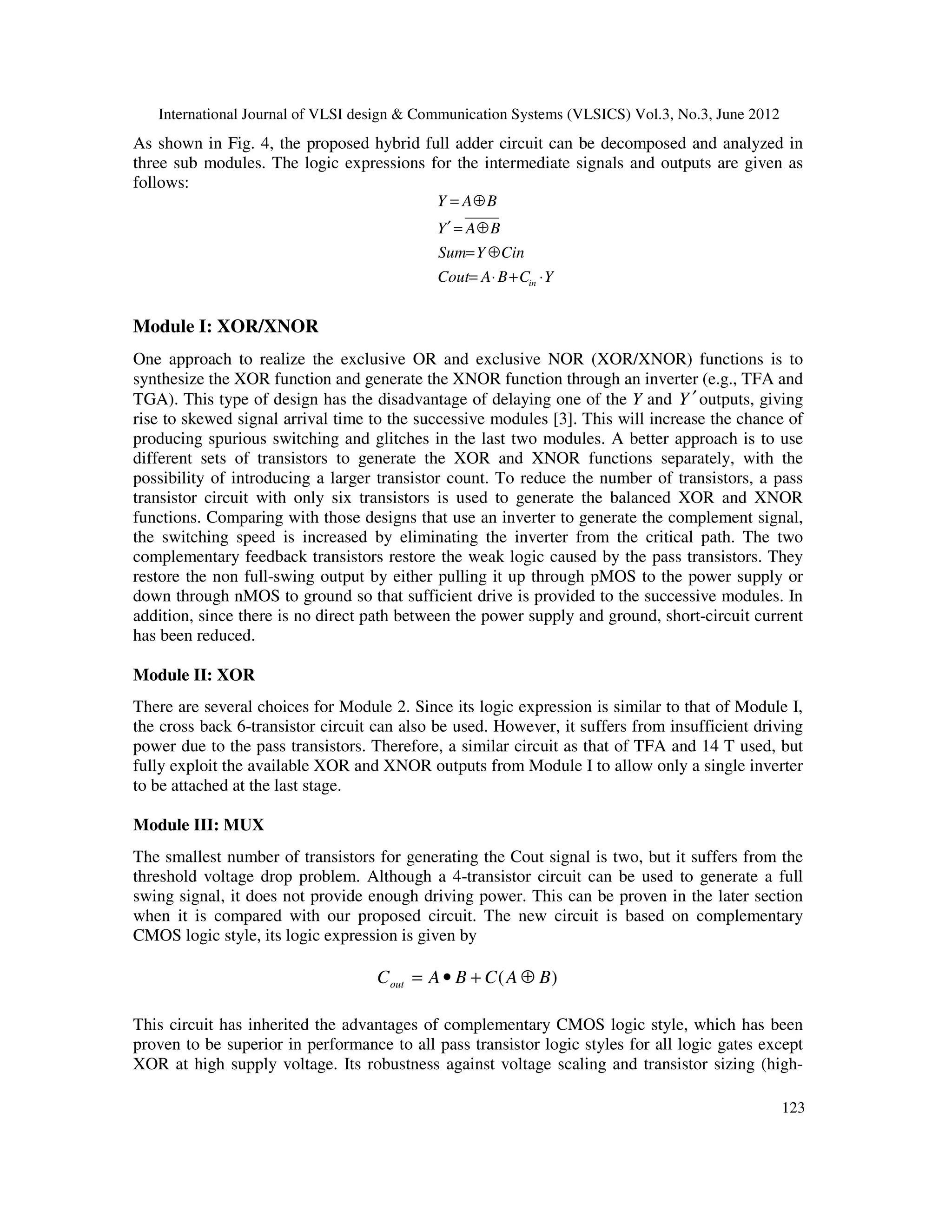 International Journal of VLSI design & Communication Systems (VLSICS) Vol.3, No.3, June 2012
123
As shown in Fig. 4, the proposed hybrid full adder circuit can be decomposed and analyzed in
three sub modules. The logic expressions for the intermediate signals and outputs are given as
follows:
YCBACout
CinYSum
BAY
BAY
in ⋅+⋅=
⊕=
⊕=′
⊕=
Module I: XOR/XNOR
One approach to realize the exclusive OR and exclusive NOR (XOR/XNOR) functions is to
synthesize the XOR function and generate the XNOR function through an inverter (e.g., TFA and
TGA). This type of design has the disadvantage of delaying one of the Y and Y ′outputs, giving
rise to skewed signal arrival time to the successive modules [3]. This will increase the chance of
producing spurious switching and glitches in the last two modules. A better approach is to use
different sets of transistors to generate the XOR and XNOR functions separately, with the
possibility of introducing a larger transistor count. To reduce the number of transistors, a pass
transistor circuit with only six transistors is used to generate the balanced XOR and XNOR
functions. Comparing with those designs that use an inverter to generate the complement signal,
the switching speed is increased by eliminating the inverter from the critical path. The two
complementary feedback transistors restore the weak logic caused by the pass transistors. They
restore the non full-swing output by either pulling it up through pMOS to the power supply or
down through nMOS to ground so that sufficient drive is provided to the successive modules. In
addition, since there is no direct path between the power supply and ground, short-circuit current
has been reduced.
Module II: XOR
There are several choices for Module 2. Since its logic expression is similar to that of Module I,
the cross back 6-transistor circuit can also be used. However, it suffers from insufficient driving
power due to the pass transistors. Therefore, a similar circuit as that of TFA and 14 T used, but
fully exploit the available XOR and XNOR outputs from Module I to allow only a single inverter
to be attached at the last stage.
Module III: MUX
The smallest number of transistors for generating the Cout signal is two, but it suffers from the
threshold voltage drop problem. Although a 4-transistor circuit can be used to generate a full
swing signal, it does not provide enough driving power. This can be proven in the later section
when it is compared with our proposed circuit. The new circuit is based on complementary
CMOS logic style, its logic expression is given by
)( BACBACout ⊕+•=
This circuit has inherited the advantages of complementary CMOS logic style, which has been
proven to be superior in performance to all pass transistor logic styles for all logic gates except
XOR at high supply voltage. Its robustness against voltage scaling and transistor sizing (high-
 