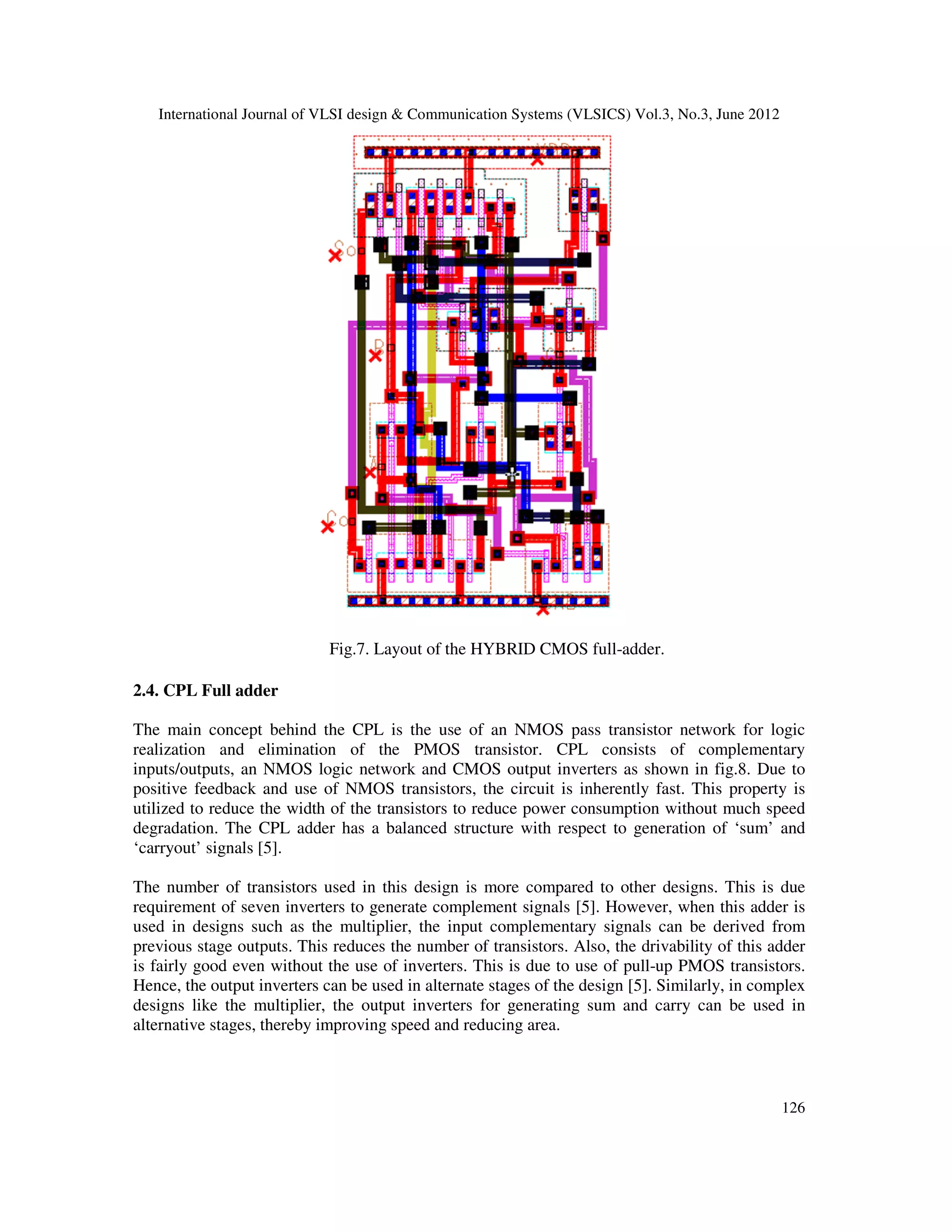 International Journal of VLSI design & Communication Systems (VLSICS) Vol.3, No.3, June 2012
126
Fig.7. Layout of the HYBRID CMOS full-adder.
2.4. CPL Full adder
The main concept behind the CPL is the use of an NMOS pass transistor network for logic
realization and elimination of the PMOS transistor. CPL consists of complementary
inputs/outputs, an NMOS logic network and CMOS output inverters as shown in fig.8. Due to
positive feedback and use of NMOS transistors, the circuit is inherently fast. This property is
utilized to reduce the width of the transistors to reduce power consumption without much speed
degradation. The CPL adder has a balanced structure with respect to generation of ‘sum’ and
‘carryout’ signals [5].
The number of transistors used in this design is more compared to other designs. This is due
requirement of seven inverters to generate complement signals [5]. However, when this adder is
used in designs such as the multiplier, the input complementary signals can be derived from
previous stage outputs. This reduces the number of transistors. Also, the drivability of this adder
is fairly good even without the use of inverters. This is due to use of pull-up PMOS transistors.
Hence, the output inverters can be used in alternate stages of the design [5]. Similarly, in complex
designs like the multiplier, the output inverters for generating sum and carry can be used in
alternative stages, thereby improving speed and reducing area.
 