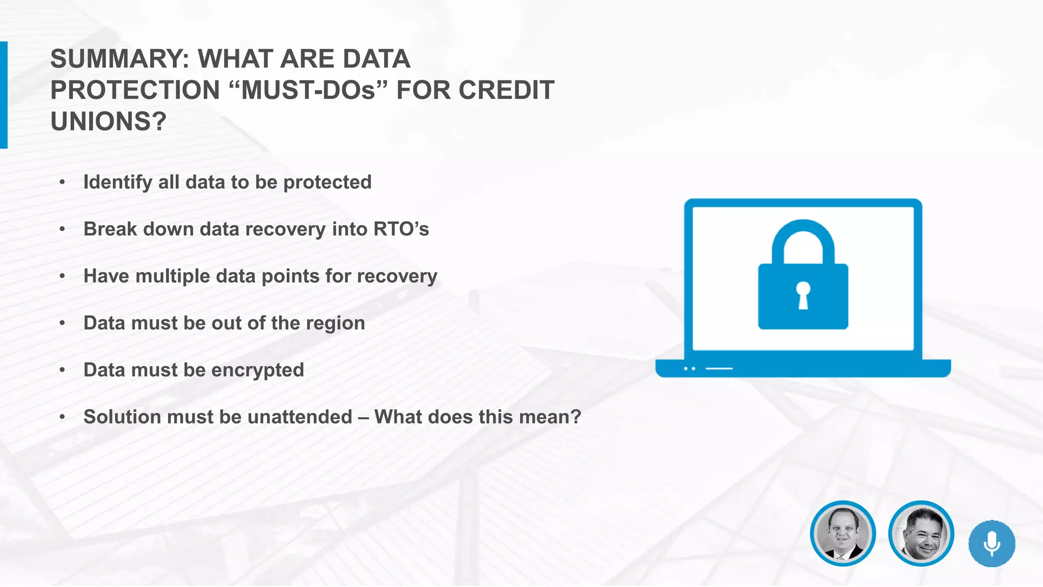 • Identify all data to be protected
• Break down data recovery into RTO’s
• Have multiple data points for recovery
• Data must be out of the region
• Data must be encrypted
• Solution must be unattended – What does this mean?
SUMMARY: WHAT ARE DATA
PROTECTION “MUST-DOs” FOR CREDIT
UNIONS?
 