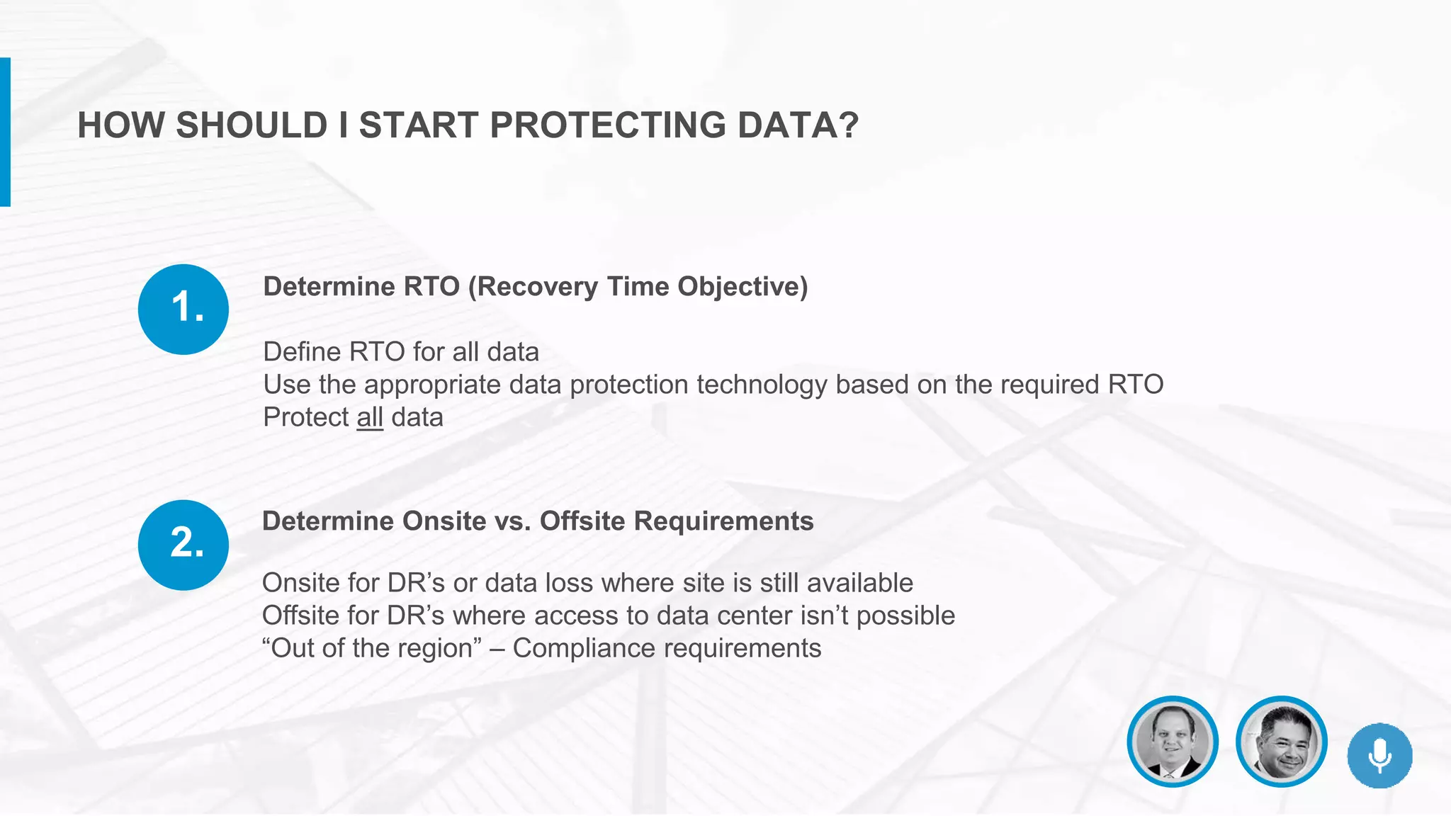 Determine RTO (Recovery Time Objective)
Define RTO for all data
Use the appropriate data protection technology based on the required RTO
Protect all data
1.
Determine Onsite vs. Offsite Requirements
Onsite for DR’s or data loss where site is still available
Offsite for DR’s where access to data center isn’t possible
“Out of the region” – Compliance requirements
HOW SHOULD I START PROTECTING DATA?
2.
 