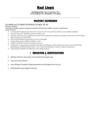 Raul Llopis
raul.llopis@live.com | (914) 275-7277
10 Greenbriar Dr., Rochester, NY 14624
__________________________________________________________________
MILITARY EXPERIENCE
US ARMY and US ARMY NATIONAL GUARD. NY, SC
Industry: Military
Occupation: Supply Sergeant; Property book NCO; SI Inventory auditor; January 2005-Present
Areas of Action:
• 2 consecutive Deployments 2009-2010 and 2010-2011 to Iraq with 42 missions successfully completed.
• Security Clearance “SECRET” granted on SEP. 2010
• Sensitive Items Inventory Auditor for Joint Forces Headquarters Direction of Logistics with 100% South Carolina
State inventories accounted for.
• Successful handling of Inventories in excess of $25MM.
• Supply Sergeant for 3 different Military Units.
• Property Book NCO experience (Iraq 2010-2011)
• Proficient in using personal computers with Microsoft Windows, Microsoft Word, Excel, Access, PowerPoint.
Additionally, use Word Perfect, Lotus 1-2-3. Create and distribute a variety of reports using Excel.
• Experienced in PBUSE and FEDLOG Army supply systems.
• EDUCATION & CERTIFICATIONS
•
• Bachelor of Science, Economics, Universidad de Guayaquil, 1992
• Licensed Customs Broker
• Army Bilingual Translator (English-Spanish) level III (highest level out of 3)
• MOS Qualified Army Supply Technician
 