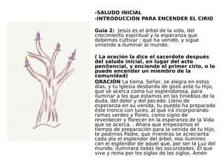 -SALUDO INICIAL 
-INTRODUCCIÓN PARA ENCENDER EL CIRIO
 
Guía 2: Jesús es el árbol de la vida, del
crecimiento espiritual y la esperanza que
debemos cultivar ; que ha venido, y sigue
viniendo a iluminar al mundo.
 
( La oración la dice el sacerdote después
del saludo inicial, en lugar del acto
penitencial, y enciende el primer cirio, o lo
puede encender un miembro de la
comunidad)
ORACIÓN La tierra, Señor, se alegra en estos
días, y tu Iglesia desborda de gozo ante tu Hijo,
que se acerca como luz esplendorosa, para
iluminar a los que estamos en las tinieblas de la
duda, del dolor y del pecado. Lleno de
esperanza en su venida, tu pueblo ha preparado
éste tronco con luces, al que irá incorporando
ramas verdes y flores, como signo de
reverdecer y florecer en la esperanza de la Vida
que se acerca. . Ahora que empezamos el
tiempo de preparación para la venida de tu Hijo,
te pedimos Padre, que mientras se acrecienta
cada día el esplendor del árbol, nos ilumines
con el esplendor de aquel que, por ser la Luz del
mundo; iluminará todas las oscuridades. Él que
vive y reina por los siglos de los siglos. Amén
 