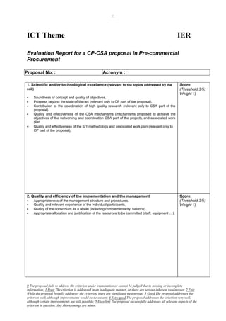 11




ICT Theme                                                                                                     IER

Evaluation Report for a CP-CSA proposal in Pre-commercial
Procurement

Proposal No. :                                         Acronym :

1. Scientific and/or technological excellence (relevant to the topics addressed by the                          Score:
call)                                                                                                           (Threshold 3/5;
                                                                                                                Weight 1)
    Soundness of concept and quality of objectives.
    Progress beyond the state-of-the-art (relevant only to CP part of the proposal).
    Contribution to the coordination of high quality research (relevant only to CSA part of the
     proposal).
    Quality and effectiveness of the CSA mechanisms (mechanisms proposed to achieve the
     objectives of the networking and coordination CSA part of the project), and associated work
     plan
    Quality and effectiveness of the S/T methodology and associated work plan (relevant only to
     CP part of the proposal).




2. Quality and efficiency of the implementation and the management                                              Score:
    Appropriateness of the management structure and procedures.                                                (Threshold 3/5;
    Quality and relevant experience of the individual participants.                                            Weight 1)
    Quality of the consortium as a whole (including complementarity, balance).
    Appropriate allocation and justification of the resources to be committed (staff, equipment …).




0 The proposal fails to address the criterion under examination or cannot be judged due to missing or incomplete
information; 1 Poor The criterion is addressed in an inadequate manner, or there are serious inherent weaknesses; 2 Fair
While the proposal broadly addresses the criterion, there are significant weaknesses; 3 Good The proposal addresses the
criterion well, although improvements would be necessary; 4 Very good The proposal addresses the criterion very well,
although certain improvements are still possible; 5 Excellent The proposal successfully addresses all relevant aspects of the
criterion in question. Any shortcomings are minor.
 