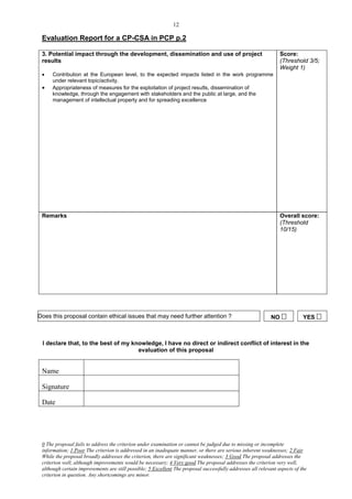12

 Evaluation Report for a CP-CSA in PCP p.2

 3. Potential impact through the development, dissemination and use of project                                   Score:
 results                                                                                                         (Threshold 3/5;
                                                                                                                 Weight 1)
     Contribution at the European level, to the expected impacts listed in the work programme
      under relevant topic/activity.
     Appropriateness of measures for the exploitation of project results, dissemination of
      knowledge, through the engagement with stakeholders and the public at large, and the
      management of intellectual property and for spreading excellence




 Remarks                                                                                                         Overall score:
                                                                                                                 (Threshold
                                                                                                                 10/15)




Does this proposal contain ethical issues that may need further attention ?                                  NO            YES 



 I declare that, to the best of my knowledge, I have no direct or indirect conflict of interest in the
                                     evaluation of this proposal


 Name

 Signature

 Date




 0 The proposal fails to address the criterion under examination or cannot be judged due to missing or incomplete
 information; 1 Poor The criterion is addressed in an inadequate manner, or there are serious inherent weaknesses; 2 Fair
 While the proposal broadly addresses the criterion, there are significant weaknesses; 3 Good The proposal addresses the
 criterion well, although improvements would be necessary; 4 Very good The proposal addresses the criterion very well,
 although certain improvements are still possible; 5 Excellent The proposal successfully addresses all relevant aspects of the
 criterion in question. Any shortcomings are minor.
 