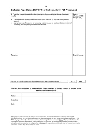 14

 Evaluation Report for an ERANET Coordination Action in FET Proactive p.2

 3. Potential impact through the development, dissemination and use of project                                   Score:
 results                                                                                                         (Threshold 3/5;
                                                                                                                 Weight 40%)
     Transformational impact on the communities and/or practices for high-risk and high impact
      research
     Appropriateness of measures for spreading excellence, use of results and dissemination of
      knowledge, including engagement with stakeholders




 Remarks                                                                                                         Overall score:




Does this proposal contain ethical issues that may need further attention ?                                  NO            YES 



 I declare that, to the best of my knowledge, I have no direct or indirect conflict of interest in the
                                     evaluation of this proposal


 Name

 Signature

 Date




 0 The proposal fails to address the criterion under examination or cannot be judged due to missing or incomplete
 information; 1 Poor The criterion is addressed in an inadequate manner, or there are serious inherent weaknesses; 2 Fair
 While the proposal broadly addresses the criterion, there are significant weaknesses; 3 Good The proposal addresses the
 criterion well, although improvements would be necessary; 4 Very good The proposal addresses the criterion very well,
 although certain improvements are still possible; 5 Excellent The proposal successfully addresses all relevant aspects of the
 criterion in question. Any shortcomings are minor.
 