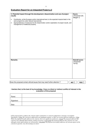 4

 Evaluation Report for an Integrated Project p.2

 3. Potential impact through the development, dissemination and use of project                                   Score:
 results                                                                                                         (Threshold 3/5;
                                                                                                                 Weight 1)
     Contribution, at the European and/or international level, to the expected impacts listed in the
      work programme under relevant topic/activity
     Appropriateness of measures for the dissemination and/or exploitation of project results, and
      management of intellectual property.




 Remarks                                                                                                         Overall score:
                                                                                                                 (Threshold
                                                                                                                 10/15)




Does this proposal contain ethical issues that may need further attention ?                                  NO            YES 



 I declare that, to the best of my knowledge, I have no direct or indirect conflict of interest in the
                                     evaluation of this proposal


 Name

 Signature

 Date




 0 The proposal fails to address the criterion under examination or cannot be judged due to missing or incomplete
 information; 1 Poor The criterion is addressed in an inadequate manner, or there are serious inherent weaknesses; 2 Fair
 While the proposal broadly addresses the criterion, there are significant weaknesses; 3 Good The proposal addresses the
 criterion well, although improvements would be necessary; 4 Very good The proposal addresses the criterion very well,
 although certain improvements are still possible; 5 Excellent The proposal successfully addresses all relevant aspects of the
 criterion in question. Any shortcomings are minor.
 
