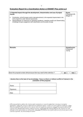 8

 Evaluation Report for a Coordination Action or ERANET Plus action p.2

 3. Potential impact through the development, dissemination and use of project                                   Score:
 results                                                                                                         (Threshold 3/5;
                                                                                                                 Weight 1)
     Contribution, at the European and/or international level, to the expected impacts listed in the
      work programme under relevant topic/activity
     Appropriateness of measures for spreading excellence, exploiting results and disseminating
      knowledge through engagement with stakeholders and the public at large




 Remarks                                                                                                         Overall score:
                                                                                                                 (Threshold
                                                                                                                 10/15)




Does this proposal contain ethical issues that may need further attention ?                                  NO            YES 



 I declare that, to the best of my knowledge, I have no direct or indirect conflict of interest in the
                                     evaluation of this proposal


 Name

 Signature

 Date




 0 The proposal fails to address the criterion under examination or cannot be judged due to missing or incomplete
 information; 1 Poor The criterion is addressed in an inadequate manner, or there are serious inherent weaknesses; 2 Fair
 While the proposal broadly addresses the criterion, there are significant weaknesses; 3 Good The proposal addresses the
 criterion well, although improvements would be necessary; 4 Very good The proposal addresses the criterion very well,
 although certain improvements are still possible; 5 Excellent The proposal successfully addresses all relevant aspects of the
 criterion in question. Any shortcomings are minor.
 