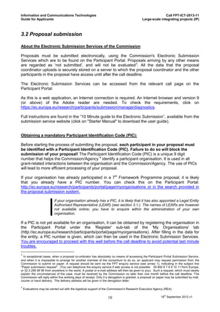 Information and Communications Technologies                                                                 Call FP7-ICT-2013-11
Guide for Applicants                                                                         Large-scale integrating projects (IP)



3.2 Proposal submission

About the Electronic Submission Services of the Commission

Proposals must be submitted electronically, using the Commission's Electronic Submission
Services which are to be found on the Participant Portal. Proposals arriving by any other means
are regarded as ‘not submitted’, and will not be evaluated3. All the data that the proposal
coordinator uploads is securely stored on a server to which the proposal coordinator and the other
participants in the proposal have access until after the call deadline.

The Electronic Submission Services can be accessed from the relevant call page on the
Participant Portal.

As this is a web application, an Internet connection is required. An Internet browser and version 9
(or above) of the Adobe reader are needed. To check the requirements, click on
https://ec.europa.eu/research/participants/submission/manage/diagnostics.

Full instructions are found in the “10 Minute guide to the Electronic Submission”, available from the
submission service website (click on "Starter Manual" to download the user guide).


Obtaining a mandatory Participant Identification Code (PIC):

Before starting the process of submitting the proposal, each participant in your proposal must
be identified with a Participant Identification Code (PIC). Failure to do so will block the
submission of your proposal! The Participant Identification Code (PIC) is a unique 9 digit
number that helps the Commission/Agency 4 identify a participant organisation. It is used in all
grant-related interactions between the organisation and the Commission/Agency. The use of PICs
will lead to more efficient processing of your proposal.

If your organisation has already participated in a 7th Framework Programme proposal, it is likely
that you already have a PIC number. You can check this on the Participant Portal:
http://ec.europa.eu/research/participants/portal/page/myorganisations or in the search provided in
the proposal submission system.

                           If your organisation already has a PIC, it is likely that it has also appointed a Legal Entity
                           Authorised Representative (LEAR) (see section 3.1.). The names of LEARs are however
                           not available online; you have to enquire within the administration of your own
                           organisation.

If a PIC is not yet available for an organisation, it can be obtained by registering the organisation in
the Participant Portal under the 'Register' sub-tab of the 'My Organisations' tab
(http://ec.europa.eu/research/participants/portal/page/myorganisations). After filling in the data for
the entity, a PIC number is given, which can then be used in the Electronic Submission Services.
You are encouraged to proceed with this well before the call deadline to avoid potential last minute
troubles.

3
  In exceptional cases, when a proposal co-ordinator has absolutely no means of accessing the Participant Portal Submission Service,
and when it is impossible to arrange for another member of the consortium to do so, an applicant may request permission from the
Commission to submit on paper. A request should be sent via the FP7 enquiry service (see annex 1), indicating in the subject line
"Paper submission request". (You can telephone the enquiry service if web access is not possible: 00 800 6 7 8 9 10 11 from Europe;
or 32 2 299 96 96 from anywhere in the world. A postal or e-mail address will then be given to you). Such a request, which must clearly
explain the circumstances of the case, must be received by the Commission no later than one month before the call deadline. The
Commission will reply within five working days of receipt. Only if a derogation is granted, a proposal on paper may be submitted by mail,
courier or hand delivery. The delivery address will be given in the derogation letter.

4
    Evaluations may be carried out with the logistical support of the Commission's Research Executive Agency (REA)

                                                                  10                                       18th September 2012 v1
 
