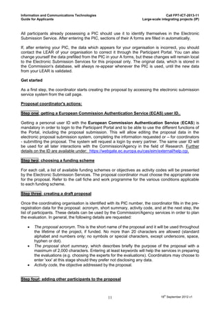 Information and Communications Technologies                                          Call FP7-ICT-2013-11
Guide for Applicants                                                  Large-scale integrating projects (IP)



All participants already possessing a PIC should use it to identify themselves in the Electronic
Submission Service. After entering the PIC, sections of their A forms are filled in automatically.

If, after entering your PIC, the data which appears for your organisation is incorrect, you should
contact the LEAR of your organisation to correct it through the Participant Portal. You can also
change yourself the data prefilled from the PIC in your A forms, but these changes will remain local
to the Electronic Submission Services for this proposal only. The original data, which is stored in
the Commission's database, will always re-appear whenever the PIC is used, until the new data
from your LEAR is validated.

Get started

As a first step, the coordinator starts creating the proposal by accessing the electronic submission
service system from the call page.

Proposal coordinator's actions:

Step one: getting a European Commission Authentication Service (ECAS) user ID..

Getting a personal user ID with the European Commission Authentication Service (ECAS) is
mandatory in order to login to the Participant Portal and to be able to use the different functions of
the Portal, including the proposal submission. This will allow editing the proposal data in the
electronic proposal submission system, completing the information requested or – for coordinators
- submitting the proposal. The system will request a login by every partner. The same user ID will
be used for all later interactions with the Commission/Agency in the field of Research. Further
details on the ID are available under: https://webgate.ec.europa.eu/cas/eim/external/help.cgi.

Step two: choosing a funding scheme

For each call, a list of available funding schemes or objectives as activity codes will be presented
by the Electronic Submission Services. The proposal coordinator must choose the appropriate one
for the proposal. Refer to the call fiche and work programme for the various conditions applicable
to each funding scheme.

Step three: creating a draft proposal

Once the coordinating organisation is identified with its PIC number, the coordinator fills in the pre-
registration data for the proposal: acronym, short summary, activity code, and at the next step, the
list of participants. These details can be used by the Commission/Agency services in order to plan
the evaluation. In general, the following details are requested:

      The proposal acronym. This is the short name of the proposal and it will be used throughout
       the lifetime of the project, if funded. No more than 20 characters are allowed (standard
       alphabet and numbers only; no symbols or special characters, except underscore, space,
       hyphen or dot).
      The proposal short summary, which describes briefly the purpose of the proposal with a
       maximum of 2,000 characters. Entering at least keywords will help the services in preparing
       the evaluations (e.g. choosing the experts for the evaluations). Coordinators may choose to
       enter 'xxx' at this stage should they prefer not disclosing any data.
      Activity code, the objective addressed by the proposal.


Step four: adding other participants to the proposal



                                                  11                              18th September 2012 v1
 