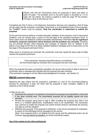 Information and Communications Technologies                                          Call FP7-ICT-2013-11
Guide for Applicants                                                  Large-scale integrating projects (IP)

                   Please note that the Commission prints out proposals in black and white on
                   plain A4 paper. The printable zone on the print engine is bounded by 1.5 cm
                   right, left, top bottom. No scaling is applied to make the page "fit" the window.
                   Printing is done at 300 dots per inch.


Completing the Part A forms in the Electronic Submission Services and uploading a Part B does
not yet mean that the proposal is submitted. Once there is a consolidated version of the proposal,
the "SUBMIT" button must be pressed. Only the coordinator is authorised to submit the
proposal.

At this point the service performs a limited automatic validation of the proposal. A list of discovered
problems, such as missing data, is given on the last page of the proposal submission forms. In
some cases users are allowed to submit incomplete administrative information but for significant
omissions, proposal submission will be blocked until the problems are corrected. Therefore
you are strongly advised, when preparing your proposal, to regularly click on 'validate' at the
bottom of any page of the Part A to obtain updated validation messages and to review them on the
last page of the proposal submission forms.

When errors or omissions are corrected, the coordinator must then repeat the above step to finally
achieve the proposal submission.


                   If the submission sequence described above is not followed,
             the Commission/Agency considers that no proposal has been submitted.


When the proposal has been successfully submitted, the service will proceed to Step 6 where the
coordinator sees a message that indicates that the proposal has been received.
(This automatic message is not the official acknowledgement of receipt - see Section 5).

Step six: proposal status page

Reaching this step means that the proposal is submitted (i.e. sent to the Commission/Agency
services for evaluation). It does not mean that the proposal is valid, complete, eligible in all
respects or that it will be funded.


In Step six you can:
     Download the proposal. It is advised to download the proposal once submitted to check that
       it has been correctly sent. The downloaded proposal will be digitally signed and time
       stamped.
     Re-edit the proposal, going back to step 5. After re-editing the proposal (any data in the
       forms or a modified attachment), modifications have to be resubmitted. The coordinator
       may continue to modify the proposal and submit revised versions overwriting the previous
       one right up until the deadline.
     Withdraw the proposal. If the proposal is withdrawn, it will not be considered for evaluation.
       A reason for the withdrawal will be requested by the service.
       (Note: Your proposal draft is not deleted from the server and this withdrawal action can be
       reversed, but only before the deadline, by simply submitting it again).


Use of the system by the other participants




                                                  13                              18th September 2012 v1
 