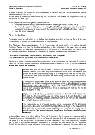 Information and Communications Technologies                                          Call FP7-ICT-2013-11
Guide for Applicants                                                  Large-scale integrating projects (IP)

In order to access the proposals, all contacts need to have an ECAS ID that is necessary for the
login of the Participant Portal.
Those contacts, who have been invited by the coordinator, can access the proposal via the 'My
Proposals' tab after login.

In the proposal submission system, participants can
     complete their own entity's administrative details and budget forms (A2 and A3.1);
     download the document template for writing Part B of the proposal, in order to assist the
        coordinator in preparing it, however, only the coordinator can upload the finished version;
     view the whole proposal.

About the deadline

Proposals must be submitted on or before the deadline specified in the call fiche. It is your
responsibility to ensure the timely submission of your proposal.

The Electronic Submission Services of the Commission will be closed for this call at the call
deadline. Please note that the deadline established in the call refers to the exact time, no extra
seconds allowed (for example, call deadline at 17.00 means at 17.00.00). After this moment, the
submitted proposal can no longer be modified. It is however visible in a read-only version.

Do not wait until the last moment before submitting your proposal!
Call deadlines are absolutely firm and are strictly enforced.

Please note that successive drafts of the proposal can be submitted with the Electronic Submission
Services. Each successive submission overwrites the previous version. It is a good idea to submit
a draft well before the deadline.

                   Do not wait until the last moment to attempt the submission of the proposal.
                   Internet access issues and proposal verification issues must be detected well
                   before the submission deadline if help is to be requested from the service desk.
                   Such issues are never accepted as extenuating circumstances for failure to
                   submit in time.

                   Submission is deemed to occur at the moment when the proposal coordinator
                   completes the submission sequence described above. It is not the point at which
                   the upload of the part B is started. If you wait until too near to the close of the
                   call to start uploading your proposal, there is a serious risk that you will not be
                   able to submit in time.

                   If you have submitted your proposal in error to another call which closes after
                   this call, the Commission/agency will not be aware of it until it is discovered
                   among the downloaded proposals for the later call. It will therefore be classified
                   as ineligible because of late arrival.

                   The submission of a proposal requires some knowledge of the Electronic
                   Submission Services, a detailed knowledge of the contents of the proposal and
                   the authority to make last-minute decisions on behalf of the consortium if
                   problems arise. You are advised not to delegate the job of submitting your
                   proposal!

In the unlikely event of a failure of the Electronic Submission Services due to breakdown of the
Commission server during the last 24 hours of this call, the deadline will be extended by a further
24 hours. This will be notified by e-mail to all proposal coordinators who had registered for this call
by the time of the original deadline, and also by a notice on the Call pages on the Participant
Portal. Such a failure is a rare and exceptional event; therefore do not assume that there will be an

                                                  14                              18th September 2012 v1
 