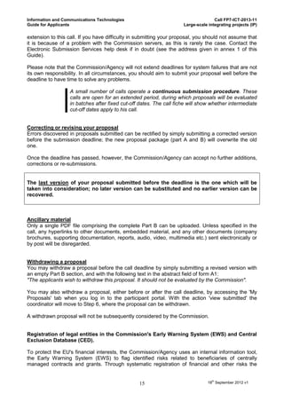 Information and Communications Technologies                                         Call FP7-ICT-2013-11
Guide for Applicants                                                 Large-scale integrating projects (IP)

extension to this call. If you have difficulty in submitting your proposal, you should not assume that
it is because of a problem with the Commission servers, as this is rarely the case. Contact the
Electronic Submission Services help desk if in doubt (see the address given in annex 1 of this
Guide).

Please note that the Commission/Agency will not extend deadlines for system failures that are not
its own responsibility. In all circumstances, you should aim to submit your proposal well before the
deadline to have time to solve any problems.

                   A small number of calls operate a continuous submission procedure. These
                   calls are open for an extended period, during which proposals will be evaluated
                   in batches after fixed cut-off dates. The call fiche will show whether intermediate
                   cut-off dates apply to his call.


Correcting or revising your proposal
Errors discovered in proposals submitted can be rectified by simply submitting a corrected version
before the submission deadline; the new proposal package (part A and B) will overwrite the old
one.

Once the deadline has passed, however, the Commission/Agency can accept no further additions,
corrections or re-submissions.


The last version of your proposal submitted before the deadline is the one which will be
taken into consideration; no later version can be substituted and no earlier version can be
recovered.



Ancillary material
Only a single PDF file comprising the complete Part B can be uploaded. Unless specified in the
call, any hyperlinks to other documents, embedded material, and any other documents (company
brochures, supporting documentation, reports, audio, video, multimedia etc.) sent electronically or
by post will be disregarded.


Withdrawing a proposal
You may withdraw a proposal before the call deadline by simply submitting a revised version with
an empty Part B section, and with the following text in the abstract field of form A1:
"The applicants wish to withdraw this proposal. It should not be evaluated by the Commission".

You may also withdraw a proposal, either before or after the call deadline, by accessing the 'My
Proposals' tab when you log in to the participant portal. With the action 'view submitted' the
coordinator will move to Step 6, where the proposal can be withdrawn.

A withdrawn proposal will not be subsequently considered by the Commission.


Registration of legal entities in the Commission's Early Warning System (EWS) and Central
Exclusion Database (CED).

To protect the EU's financial interests, the Commission/Agency uses an internal information tool,
the Early Warning System (EWS) to flag identified risks related to beneficiaries of centrally
managed contracts and grants. Through systematic registration of financial and other risks the


                                                 15                              18th September 2012 v1
 