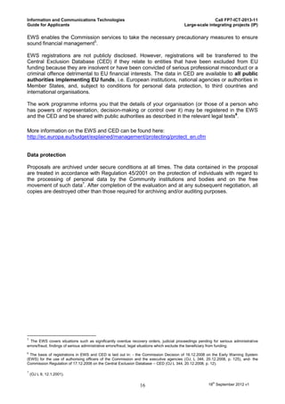 Information and Communications Technologies                                                            Call FP7-ICT-2013-11
Guide for Applicants                                                                    Large-scale integrating projects (IP)

EWS enables the Commission services to take the necessary precautionary measures to ensure
sound financial management5.

EWS registrations are not publicly disclosed. However, registrations will be transferred to the
Central Exclusion Database (CED) if they relate to entities that have been excluded from EU
funding because they are insolvent or have been convicted of serious professional misconduct or a
criminal offence detrimental to EU financial interests. The data in CED are available to all public
authorities implementing EU funds, i.e. European institutions, national agencies or authorities in
Member States, and, subject to conditions for personal data protection, to third countries and
international organisations.

The work programme informs you that the details of your organisation (or those of a person who
has powers of representation, decision-making or control over it) may be registered in the EWS
and the CED and be shared with public authorities as described in the relevant legal texts6.

More information on the EWS and CED can be found here:
http://ec.europa.eu/budget/explained/management/protecting/protect_en.cfm


Data protection

Proposals are archived under secure conditions at all times. The data contained in the proposal
are treated in accordance with Regulation 45/2001 on the protection of individuals with regard to
the processing of personal data by the Community institutions and bodies and on the free
movement of such data7. After completion of the evaluation and at any subsequent negotiation, all
copies are destroyed other than those required for archiving and/or auditing purposes.




5
  The EWS covers situations such as significantly overdue recovery orders, judicial proceedings pending for serious administrative
errors/fraud, findings of serious administrative errors/fraud, legal situations which exclude the beneficiary from funding.
6
  The basis of registrations in EWS and CED is laid out in: - the Commission Decision of 16.12.2008 on the Early Warning System
(EWS) for the use of authorising officers of the Commission and the executive agencies (OJ, L 344, 20.12.2008, p. 125), and- the
Commission Regulation of 17.12.2008 on the Central Exclusion Database – CED (OJ L 344, 20.12.2008, p. 12).

7
    (OJ L 8, 12.1.2001).

                                                               16                                     18th September 2012 v1
 