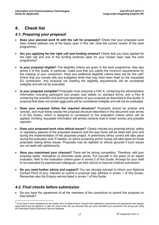 Information and Communications Technologies                                                                    Call FP7-ICT-2013-11
Guide for Applicants                                                                            Large-scale integrating projects (IP)




4.        Check list
4.1. Preparing your proposal
    Does your planned work fit with the call for proposals? Check that your proposed work
     does indeed address one of the topics open in this call. (See the current version of the work
     programme).

    Are you applying for the right call and funding scheme? Check that you have applied for
     the right call and one of the funding schemes open for your chosen topic (see the work
     programme)8.

    Is your proposal eligible? The eligibility criteria are given in the work programme. See also
     annex 2 of this Guide. In particular, make sure that you satisfy the minimum requirements for
     the makeup of your consortium. Have any additional eligibility criteria been set for this call?
     Check that you comply with any budgetary limits that may have been fixed on the requested
     EU contribution. Any proposal not meeting the eligibility requirements will be considered
     ineligible and will not be evaluated.

    Is your proposal complete? Proposals must comprise a Part A, containing the administrative
     information including participant and project cost details on standard forms; and a Part B
     containing the scientific and technical description of your proposal as described in this Guide. A
     proposal that does not contain both parts will be considered ineligible and will not be evaluated.

    Does your proposal follow the required structure? Proposals should be precise and
     concise, and must follow exactly the proposal structure described in this document (see annex
     4 of this Guide), which is designed to correspond to the evaluation criteria which will be
     applied. Omitting requested information will almost certainly lead to lower scores and possible
     rejection.

    Does your proposed work raise ethical issues? Clearly indicate any potential ethical, safety
     or regulatory aspects of the proposed research and the way these will be dealt with prior and
     during the implementation of the proposed project. A preliminary ethics control will take place
     during the evaluation and, if needed, an ethics screening and/or review will take place for those
     proposals raising ethics issues. Proposals may be rejected on ethical grounds if such issues
     are not dealt with satisfactorily.

    Have you maximised your chances? There will be strong competition. Therefore, edit your
     proposal tightly, strengthen or eliminate weak points. Put yourself in the place of an expert
     evaluator; refer to the evaluation criteria given in annex 2 of this Guide. Arrange for your draft
     to be evaluated by experienced colleagues; use their advice to improve it before submission.

    Do you need further advice and support? You are strongly advised to inform your National
     Contact Point of your intention to submit a proposal (see address in annex 1 of this Guide).
     Remember also the Enquiry service listed in annex 1 of this Guide.


4.2. Final checks before submission
    Do you have the agreement of all the members of the consortium to submit this proposal on
     their behalf?

8
  If you have in error registered for the wrong call or funding scheme, discard that registration (usernames and passwords) and register
again before the call deadline. If, after the close of the call, you discover that you have submitted your proposal to the wrong call, notify
the Participant Portal Submission Service Helpdesk.

                                                                    17                                        18th September 2012 v1
 