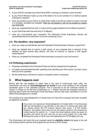 Information and Communications Technologies                                            Call FP7-ICT-2013-11
Guide for Applicants                                                    Large-scale integrating projects (IP)


    Is your Part B in portable document format (PDF), including no material in other formats?
    Is your Part B filename made up only of the letters A to Z and numbers 0 to 9 without special
     characters or spaces?
    Have you printed out your Part B, to check that it really is the file you intend to submit, and that
     it is complete, printable and readable? After the call deadline it will not be possible to replace
     your Part B file
    Have you respected the font size (11 point) and the page limitations for the different sections?
    Is your Part B file within the size limit of 10 Mbytes?
    Have you virus-checked your computer? The Participant Portal Submission Service will
     automatically block the submission of any file containing a virus.


4.3. The deadline: very important!
    Have you made yourself familiar with the Participant Portal Submission Service in good time?

    Have you allowed time to submit a draft version of your proposal well in advance of the
     deadline (at least several days before), and then to continue to improve it with regular
     resubmissions?
    Have you completed the Participant Portal submission process for your final version?


4.4 Following submission
    Proposals submitted to the Participant Portal can still be reviewed by the applicant.
    It is highly recommended that after uploading and submitting your final version, you then review
     what you have uploaded
    Do this while there is still time to submit a corrected version if necessary


5.      What happens next
Shortly after the call deadline (or batch date in the case of continuously open calls), the
Commission will send an Acknowledgement of receipt to the e-mail address of the proposal
coordinator given in the submitted proposal. This is assumed to be the individual named as
“person in charge” on the A2 form of participant no. 1. Please note that the message received on
reaching step 6 within the Participant Portal Submission Service after each submission is not the
official Acknowledgement of receipt.

The sending of an acknowledgement of receipt does not imply that a proposal has been accepted
as eligible for evaluation.

                    If you have not received an Acknowledgement of receipt within 12 working days
                    after the call deadline (or cut-off date, in the case of a continuously open call),
                    you should contact the FP7 Enquiry Service (see annex 1 of this Guide).
                    However, first please check that you are the person named in the proposal as
                    contact person for partner no. 1, check the email address which you gave for
                    yourself, and check the junk mail box of your email system for a few days
                    following the close of call for any mail originating from FP7Aor@ess-fp7.org.

The Commission will check that your proposal meets the eligibility criteria that apply to this call
and funding scheme (see the work programme and annex 2 of this Guide).



                                                    18                              18th September 2012 v1
 