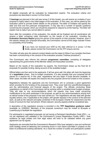 Information and Communications Technologies                                            Call FP7-ICT-2013-11
Guide for Applicants                                                    Large-scale integrating projects (IP)

All eligible proposals will be evaluated by independent experts. The evaluation criteria and
procedure are described in annex 2 of this Guide.

If hearings are planned in this call (see annex 2 of this Guide), you will receive an invitation if your
proposal is highly rated in the initial stages of the evaluation. In this case, you will be asked by the
evaluation panel to provide further details on the proposal. The letter of invitation will specify the
date and time and the particular arrangements. It may also list a number of specific questions
concerning the proposal, which you should be prepared to respond to at the hearing. The letter will
explain how to reply if you cannot attend in person.

Soon after the completion of the evaluation, the results will be finalised and all coordinators will
receive a letter containing initial information on the results of the evaluation, including the
Evaluation Summary Report giving the opinion of the experts on their proposal. However, even if
the experts viewed your proposal favourably, the Commission cannot at this stage indicate if there
is a possibility of EU funding.

                   If you have not received your ESR by the date referred to in annex I of this
                   Guide, please contact the Commission via the FP7 enquiry service.

The letter will also give the relevant contact details and the steps to follow if you consider that there
has been a shortcoming in the conduct of the evaluation process ("redress procedure").

The Commission also informs the relevant programme committee, consisting of delegates
representing the governments of the Member states and Associated countries.

Based on the results of the evaluation by experts, the Commission draws up the final list of
proposals for possible funding, taking account of the available budget.

Official letters are then sent to the applicants. If all has gone well, this letter will mark the beginning
of a negotiation phase. Due to budget constraints, it is also possible that your proposal will be
placed on a reserve list. In this case, negotiations will only begin if funds become available. In
other cases, the letter will explain the reasons why the proposal cannot be funded on this occasion.

Negotiations between the applicants and the Commission aim to conclude a grant agreement
which provides for EU funding of the proposed work. They cover both the scientific/technological,
and the administrative and financial aspects of the project. The officials conducting these
negotiations on behalf of the Commission will be working within a predetermined budget envelope.
They will refer to any recommendations which the experts may have made concerning
modifications to the work presented in the proposal, as well as any recommendations arising from
an ethical review of the proposal if one was carried out. The negotiations will also deal with gender
equality actions, and, if applicable to the project, with gender aspects in the conduct of the planned
work, as well as the relevant principles contained in the European Charter for researchers and the
Code of Conduct for their recruitment. Where relevant, security aspects shall be considered also.

A description of the negotiation process is provided in the "FP7 Negotiation guidance notes"
(available on CORDIS). Members of the proposal consortium may be invited to Brussels or
Luxembourg to facilitate the negotiation.

For participants in negotiated proposals not yet having a Participant Identification Code (PIC) - i.e.
not yet registered and validated in the Commission's Unique Registration Facility (URF) - their
existence as legal entities and their legal status will have to be validated before any grant
agreement can be signed.

Applicants are reminded that the Commission's Research DGs have adopted a new and reinforced
audit strategy aimed at detecting and correcting errors in cost claims submitted in projects on the
basis of professional auditing standards. As a result the number of audits and participants audited


                                                    19                              18th September 2012 v1
 