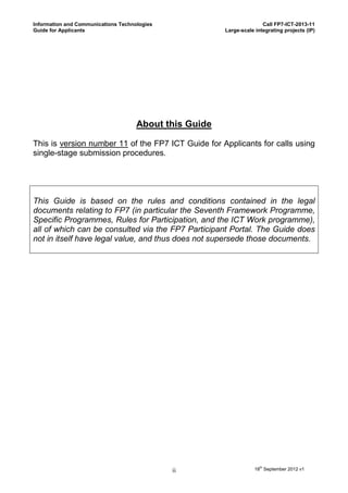 Information and Communications Technologies                            Call FP7-ICT-2013-11
Guide for Applicants                                    Large-scale integrating projects (IP)




                                     About this Guide

This is version number 11 of the FP7 ICT Guide for Applicants for calls using
single-stage submission procedures.




This Guide is based on the rules and conditions contained in the legal
documents relating to FP7 (in particular the Seventh Framework Programme,
Specific Programmes, Rules for Participation, and the ICT Work programme),
all of which can be consulted via the FP7 Participant Portal. The Guide does
not in itself have legal value, and thus does not supersede those documents.




                                              ii                    18th September 2012 v1
 
