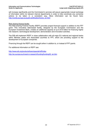 Information and Communications Technologies                                       Call FP7-ICT-2013-11
Guide for Applicants                                               Large-scale integrating projects (IP)

will increase significantly and the Commission's services will assure appropriate mutual exchange
of information within its relevant internal departments in order to fully coordinate any corrective
actions to be taken in a consistent way. More information can be found here:
http://cordis.europa.eu/audit-certification/home_en.html


Risk sharing finance facility
The Risk-sharing Finance Facility (RSFF) provides project financial support in addition to the FP7
grant. This innovative debt-based facility, designed by the European Commission and the
European Investment Bank, creates an additional capacity of up to €10 billion for financing higher
risk research, technological development, demonstration and innovation activities.

The EIB will implement RSFF in close collaboration with all major EU national and regional banks
within Member states and Associated countries to FP7, which are providing support to the
development of European companies.

Financing through the RSFF can be sought either in addition to, or instead of FP7 grants.

For additional information on RSFF see:

http://www.eib.org/products/loans/special/rsff/index
http://ec.europa.eu/invest-in-research/funding/funding02_en.htm




                                                  20                           18th September 2012 v1
 