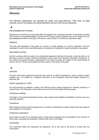 Information and Communications Technologies                                                 Call FP7-ICT-2013-11
Guide for Applicants                                                         Large-scale integrating projects (IP)


Glossary


The following explanations are provided for clarity and easy-reference. They have no legal
authority, and do not replace any official definitions set out in the Council decisions.

 A
Acknowledgement of receipt :

Applicants are informed by email shortly after the deadline that a proposal has been successfully submitted
(but not that it is necessarily eligible). Contact the FP7 Enquiry service urgently if you do not receive such an
acknowledgement within a few days of the close of call (or batch, for continuous submission calls).

Applicant

The term used generally in this guide for a person or entity applying to a call for proposals. The term
‘participant’ is used in the more limited sense of a member of a proposal or project consortium (see below).

Associated countries

Non-EU countries which are party to an international agreement with the Community, under the terms or on
the basis of which it makes a financial contribution to all or part of the Seventh Framework Programme. In
the context of proposal consortia, organisations from these countries are treated on the same footing as
those in the EU. The list of associated countries is given in the body of this guide.


 C
Call fiche

The part of the work programme giving the basic data for a call for proposals (e.g. topics covered, budget,
deadline etc). It is posted as a separate document on the Participant Portal web pages devoted to a
particular call.

Call for proposals (or "call")

An announcement is published, usually in the Official Journal, inviting proposals for research activities in a
certain theme. Full information on the call can be found on the Participant Portal web-sites.

Consensus meeting

The stage, in the proposal evaluation process, when experts come together to establish a common view on a
particular proposal.

Consortium

Most funding schemes require proposals from a number of participants (usually at least three) who agree to
work together in a consortium.

Continuous submission

Some calls are open for an extended period, during which proposals may be submitted at any moment. In
these cases, proposals are evaluated in batches after fixed cut-off dates.

Coordinator

The coordinator leads and represents the applicants. He or she acts as the point of contact with the
Commission.

                                                       22                                18th September 2012 v1
 