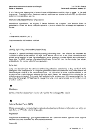 Information and Communications Technologies                                                Call FP7-ICT-2013-11
Guide for Applicants                                                        Large-scale integrating projects (IP)

A list of low-income, lower-middle income and upper-middle-income countries, given in annex 1 to the work
programme. Organisations from these countries can participate and receive funding in FP7, providing that
certain minimum conditions are met.

International European Interest Organisation

International organisations, the majority of whose members are European Union Member states or
Associated countries, and whose principal objective is to promote scientific and technological co-operation in
Europe.


 J
Joint Research Centre (JRC)

The Commission’s own research institutes.


 L
LEAR (Legal Entity Authorised Representative)

The LEAR is a person nominated in each legal entity participating in FP7. This person is the contact for the
Commission related to all questions on legal status. He/she has access to the online database of legal
entities with a possibility to view the data stored on his/her entity and to initiate updates and corrections to
these data. The LEAR receives a Participant Identification Code (PIC) from the Commission (see below),
and distributes this number within his/her organisation.

Lump sum

Lump sums do not require the submission of financial justifications (statements), as they are "fixed". ICPC
participants when participating in an FP7 grant agreement have the choice between being reimbursed on the
basis of eligible costs or on the basis of lump-sums. This choice can be made up to the moment of the
signature of the grant agreement (whatever the final option chosen, the maximum EU contribution for the
project remains unchanged). Once made, it will apply during the whole duration of the agreement without the
possibility of changing it. ICPC participants may opt for a lump sum in a given project and for reimbursement
of costs in another.


 M
Milestones

Control points where decisions are needed with regard to the next stage of the project.




 N
National Contact Points (NCP)

Official representatives nominated by the national authorities to provide tailored information and advice on
each theme of FP7, in the national language(s).

Negotiation

The process of establishing a grant agreement between the Commission and an applicant whose proposal
has been favourably evaluated, and when funds are available.

Non-profit


                                                      25                                18th September 2012 v1
 
