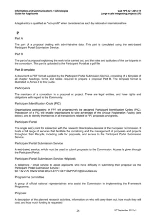 Information and Communications Technologies                                                 Call FP7-ICT-2013-11
Guide for Applicants                                                         Large-scale integrating projects (IP)



A legal entity is qualified as "non-profit" when considered as such by national or international law.


 P
Part A

The part of a proposal dealing with administrative data. This part is completed using the web-based
Participant Portal Submission Service.

Part B

The part of a proposal explaining the work to be carried out, and the roles and aptitudes of the participants in
the consortium. This part is uploaded to the Participant Portal as a pdf file

Part B template

A document in PDF format supplied by the Participant Portal Submission Service, consisting of a template of
all chapter headings, forms and tables required to prepare a proposal Part B. The template format is
illustrated in Annex 4 to this Guide.

Participants

The members of a consortium in a proposal or project. These are legal entities, and have rights and
obligations with regard to the Community.

Participant Identification Code (PIC)

Organisations participating in FP7 will progressively be assigned Participant Identification Codes (PIC).
Possession of a PIC will enable organisations to take advantage of the Unique Registration Facility (see
below), and to identify themselves in all transactions related to FP7 proposals and grants.

Participant Portal

The single entry point for interaction with the research Directorates-General of the European Commission. It
hosts a full range of services that facilitate the monitoring and the management of proposals and projects
throughout their lifecycle, including calls for proposals, and access to the Participant Portal Submission
Service.

Participant Portal Submission Service

A web-based service, which must be used to submit proposals to the Commission. Access is given through
the Participant Portal.

Participant Portal Submission Service Helpdesk

A telephone / email service to assist applicants who have difficulty in submitting their proposal via the
Participant Portal Submission Service :
tel: +32 2 29 92222 email DIGIT-EFP7-SEP-SUPPORT@ec.europa.eu

Programme committee

A group of official national representatives who assist the Commission in implementing the Framework
Programme.

Proposal

A description of the planned research activities, information on who will carry them out, how much they will
cost, and how much funding is requested


                                                       26                                18th September 2012 v1
 