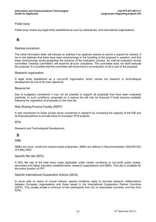 Information and Communications Technologies                                                 Call FP7-ICT-2013-11
Guide for Applicants                                                         Large-scale integrating projects (IP)



Public body

Public body means any legal entity established as such by national law, and international organisations.


 R

Redress procedure

The initial information letter will indicate an address if an applicant wishes to submit a request for redress, if
he or she believes that there have been shortcomings in the handling of the proposal in question, and that
these shortcomings would jeopardise the outcome of the evaluation process. An internal evaluation review
committee ("redress committee") will examine all such complaints. This committee does not itself evaluate
the proposal. It is possible that the committee will recommend a re-evaluation of all or part of the proposal.

Research organisation

A legal entity established as a non-profit organisation which carries out research or technological
development as one of its main objectives.

Reserve list

Due to budgetary constraints it may not be possible to support all proposals that have been evaluated
positively. In such conditions, proposals on a reserve list will only be financed if funds become available
following the negotiation of proposals on the main list.

Risk-Sharing Finance Facility (RSFF)

A new mechanism to foster private sector investment in research by increasing the capacity of the EIB and
its financial partners to provide loans for European RTD projects.

RTD

Research and Technological Development.

 S
SME

SMEs are micro, small and medium-sized enterprises. SMEs are defined in Recommendation 2003/361/EC
of 6 May 2003.

Specific flat rate (60%)

A 60% flat rate of the total direct costs applicable under certain conditions to non-profit public bodies,
secondary and higher education establishments, research organisations and SMEs. This rate is available for
the entire duration of FP7.

Specific International Cooperation Actions (SICA)

In some calls on topics of mutual interest, special conditions apply to promote research collaborations
between European organisations and those based in the International Cooperation Partner Countries
(ICPC). This usually entails a minimum of two participants from EU or Associated countries, and two from
ICPC.




                                                       27                                18th September 2012 v1
 