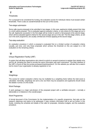 Information and Communications Technologies                                                   Call FP7-ICT-2013-11
Guide for Applicants                                                           Large-scale integrating projects (IP)


 T
Thresholds

For a proposal to be considered for funding, the evaluation scores for individual criteria must exceed certain
thresholds. There is also an overall threshold for the sum of the scores.

Two-stage submission

Some calls require proposals to be submitted in two stages. In this case, applicants initially present their idea
in a brief outline proposal. This is evaluated against evaluation criteria, or sub-criteria for this stage set out in
the call. Applicants successful in the first stage will be invited to submit a full proposal at the second stage,
which will be evaluated against criteria for this second stage set out in the call. The first stage criteria, as set
out in the work programme, are usually a limited set of those applying at the second stage.

Two-step evaluation

An evaluation procedure in which a proposal is evaluated first on a limited number of evaluation criteria
(usually, just one), and only those proposals which achieve the threshold on this are subject to a full
evaluation on the remaining criteria.


 U
Unique Registration Facility (URF)

A system that will allow organisations who intend to submit on several occasions to register their details once
and for all, obviating the need to provide the same information with each submission. The Web interface of
the URF is found at http://ec.europa.eu/research/participants/urf. On this website you will also find a search
tool to check if your organisation is already registered or not.


 W
Weightings

The scores for certain evaluation criteria may be multiplied by a weighting factor before the total score is
calculated. Generally, weightings are set to one; but there may be exceptions and applicants should check
the details in annex 2 to this Guide.

Work Package

A work package is a major sub-division of the proposed project with a verifiable end-point – normally a
deliverable or a milestone in the overall project.

Work Programme

A formal document of the Commission for the implementation of a specific programme, that sets out the
research objectives and topics to be addressed. It also contains information that is set out further in this
Guide, including the schedule and details of the calls for proposals, indicative budgets, and the evaluation
procedure.




                                                         28                                18th September 2012 v1
 