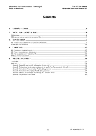 Information and Communications Technologies                                                                                                Call FP7-ICT-2013-11
Guide for Applicants                                                                                                        Large-scale integrating projects (IP)




                                                                                Contents


1.       GETTING STARTED ............................................................................................................................................. 4

2.       ABOUT THE FUNDING SCHEME ...................................................................................................................... 4
     2.1 GENERAL................................................................................................................................................................... 4
     2.2 LARGE SCALE INTEGRATING PROJECTS (IPS) ............................................................................................................. 5
3.       HOW TO APPLY .................................................................................................................................................... 6
     3.1. TURNING YOUR IDEA INTO AN EFFECTIVE PROPOSAL ................................................................................................ 6
     3.2 PROPOSAL SUBMISSION ........................................................................................................................................... 10
4.       CHECK LIST ......................................................................................................................................................... 17
     4.1. PREPARING YOUR PROPOSAL .................................................................................................................................. 17
     4.2. FINAL CHECKS BEFORE SUBMISSION ....................................................................................................................... 17
     4.3. THE DEADLINE: VERY IMPORTANT! ........................................................................................................................ 18
     4.4 FOLLOWING SUBMISSION......................................................................................................................................... 18
5.       WHAT HAPPENS NEXT ..................................................................................................................................... 18
     GLOSSARY .................................................................................................................................................................... 22
     ANNEXES ...................................................................................................................................................................... 29
       Annex 1: Timetable and specific information for this call ....................................................................................... 30
       Annex 2: Evaluation criteria and procedures to be applied to IP proposals in this call ......................................... 32
       Annex 3: Instructions for completing Part A of the proposal .................................................................................. 38
       Annex 4: Instructions for drafting Part B of the proposal ....................................................................................... 47
       Annex 5: Ethical Guidelines for undertaking ICT research in FP7 ......................................................................... 58
       Annex 6: Pre-proposal check form .......................................................................................................................... 61




                                                                                         iii                                                   18th September 2012 v1
 