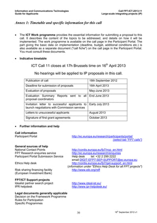 Information and Communications Technologies                                         Call FP7-ICT-2013-11
Guide for Applicants                                                 Large-scale integrating projects (IP)


Annex 1: Timetable and specific information for this call


   The ICT Work programme provides the essential information for submitting a proposal to this
    call. It describes the content of the topics to be addressed, and details on how it will be
    implemented. The work programme is available on the call page in the Participant Portal. The
    part giving the basic data on implementation (deadline, budget, additional conditions etc.) is
    also available as a separate document ("call fiche") on the call page in the Participant Portal.
    You must consult these documents.

   Indicative timetable

             ICT Call 11 closes at 17h Brussels time on 16th April 2013

                No hearings will be applied to IP proposals in this call.
        Publication of call                                18th September 2012
        Deadline for submission of proposals               16th April 2013
        Evaluation of proposals                            May-June 2013
        Evaluation Summary Reports sent to all End June 2013
        proposal coordinators
        Invitation letter to successful applicants to Early July 2013
        launch negotiations with Commission services
        Letters to unsuccessful applicants                 August 2013
        Signature of first grant agreements                October 2013

   Further information and help

Call information
Participant Portal                            http://ec.europa.eu/research/participants/portal/
                                                                              (select tab "FP7 calls")

General sources of help
National Contact Points                       http://cordis.europa.eu/fp7/ncp_en.html
FP7 Research enquiries service                http://ec.europa.eu/research/enquiries
Participant Portal Submission Service         Help desk       tel: +32 2 299 2222
                                              email DIGIT-EFP7-SEP-SUPPORT@ec.europa.eu
Ethics Help desk                              http://cordis.europa.eu/fp7/get-support_en.html
                                          (information under "Ethics Help Desk for all FP7 projects")
Risk sharing financing facility               http://www.eib.org/rsff
(European Investment Bank)

FP7/ICT Support projects
Idealist partner search project               http://www.ideal-ist.eu/
IPR helpdesk                                  http://www.ipr-helpdesk.eu/

Legal documents generally applicable
Decision on the Framework Programme
Rules for Participation
Specific Programmes


                                                  30                             18th September 2012 v1
 