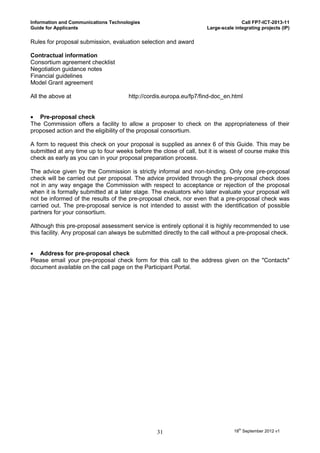 Information and Communications Technologies                                         Call FP7-ICT-2013-11
Guide for Applicants                                                 Large-scale integrating projects (IP)

Rules for proposal submission, evaluation selection and award

Contractual information
Consortium agreement checklist
Negotiation guidance notes
Financial guidelines
Model Grant agreement

All the above at                      http://cordis.europa.eu/fp7/find-doc_en.html


 Pre-proposal check
The Commission offers a facility to allow a proposer to check on the appropriateness of their
proposed action and the eligibility of the proposal consortium.

A form to request this check on your proposal is supplied as annex 6 of this Guide. This may be
submitted at any time up to four weeks before the close of call, but it is wisest of course make this
check as early as you can in your proposal preparation process.

The advice given by the Commission is strictly informal and non-binding. Only one pre-proposal
check will be carried out per proposal. The advice provided through the pre-proposal check does
not in any way engage the Commission with respect to acceptance or rejection of the proposal
when it is formally submitted at a later stage. The evaluators who later evaluate your proposal will
not be informed of the results of the pre-proposal check, nor even that a pre-proposal check was
carried out. The pre-proposal service is not intended to assist with the identification of possible
partners for your consortium.

Although this pre-proposal assessment service is entirely optional it is highly recommended to use
this facility. Any proposal can always be submitted directly to the call without a pre-proposal check.


 Address for pre-proposal check
Please email your pre-proposal check form for this call to the address given on the "Contacts"
document available on the call page on the Participant Portal.




                                                 31                              18th September 2012 v1
 