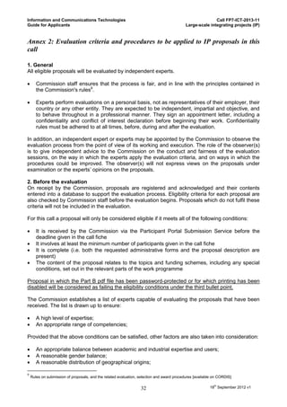 Information and Communications Technologies                                                                Call FP7-ICT-2013-11
Guide for Applicants                                                                        Large-scale integrating projects (IP)


Annex 2: Evaluation criteria and procedures to be applied to IP proposals in this
call

1. General
All eligible proposals will be evaluated by independent experts.

      Commission staff ensures that the process is fair, and in line with the principles contained in
       the Commission's rules9.

      Experts perform evaluations on a personal basis, not as representatives of their employer, their
       country or any other entity. They are expected to be independent, impartial and objective, and
       to behave throughout in a professional manner. They sign an appointment letter, including a
       confidentiality and conflict of interest declaration before beginning their work. Confidentiality
       rules must be adhered to at all times, before, during and after the evaluation.

In addition, an independent expert or experts may be appointed by the Commission to observe the
evaluation process from the point of view of its working and execution. The role of the observer(s)
is to give independent advice to the Commission on the conduct and fairness of the evaluation
sessions, on the way in which the experts apply the evaluation criteria, and on ways in which the
procedures could be improved. The observer(s) will not express views on the proposals under
examination or the experts’ opinions on the proposals.

2. Before the evaluation
On receipt by the Commission, proposals are registered and acknowledged and their contents
entered into a database to support the evaluation process. Eligibility criteria for each proposal are
also checked by Commission staff before the evaluation begins. Proposals which do not fulfil these
criteria will not be included in the evaluation.

For this call a proposal will only be considered eligible if it meets all of the following conditions:

      It is received by the Commission via the Participant Portal Submission Service before the
       deadline given in the call fiche
      It involves at least the minimum number of participants given in the call fiche
      It is complete (i.e. both the requested administrative forms and the proposal description are
       present)
      The content of the proposal relates to the topics and funding schemes, including any special
       conditions, set out in the relevant parts of the work programme

Proposal in which the Part B pdf file has been password-protected or for which printing has been
disabled will be considered as failing the eligibility conditions under the third bullet point.

The Commission establishes a list of experts capable of evaluating the proposals that have been
received. The list is drawn up to ensure:

      A high level of expertise;
      An appropriate range of competencies;

Provided that the above conditions can be satisfied, other factors are also taken into consideration:

      An appropriate balance between academic and industrial expertise and users;
      A reasonable gender balance;
      A reasonable distribution of geographical origins;

9
    Rules on submission of proposals, and the related evaluation, selection and award procedures [available on CORDIS]


                                                                  32                                     18th September 2012 v1
 
