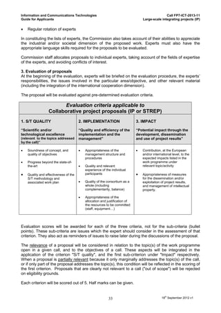 Information and Communications Technologies                                                     Call FP7-ICT-2013-11
Guide for Applicants                                                             Large-scale integrating projects (IP)


   Regular rotation of experts

In constituting the lists of experts, the Commission also takes account of their abilities to appreciate
the industrial and/or societal dimension of the proposed work. Experts must also have the
appropriate language skills required for the proposals to be evaluated.

Commission staff allocates proposals to individual experts, taking account of the fields of expertise
of the experts, and avoiding conflicts of interest.

3. Evaluation of proposals
At the beginning of the evaluation, experts will be briefed on the evaluation procedure, the experts’
responsibilities, the issues involved in the particular area/objective, and other relevant material
(including the integration of the international cooperation dimension).

The proposal will be evaluated against pre-determined evaluation criteria.

                        Evaluation criteria applicable to
                  Collaborative project proposals (IP or STREP)
1. S/T QUALITY                         2. IMPLEMENTATION                     3. IMPACT

“Scientific and/or                     “Quality and efficiency of the        “Potential impact through the
technological excellence               implementation and the                development, dissemination
(relevant to the topics addressed      management”                           and use of project results”
by the call)”

   Soundness of concept, and             Appropriateness of the               Contribution, at the European
    quality of objectives                  management structure and              and/or international level, to the
                                           procedures                            expected impacts listed in the
   Progress beyond the state-of-                                                work programme under
    the-art                               Quality and relevant                  relevant topic/activity
                                           experience of the individual
   Quality and effectiveness of the       participants                         Appropriateness of measures
    S/T methodology and                                                          for the dissemination and/or
    associated work plan                  Quality of the consortium as a        exploitation of project results,
                                           whole (including                      and management of intellectual
                                           complementarity, balance)             property.

                                          Appropriateness of the
                                           allocation and justification of
                                           the resources to be committed
                                           (staff, equipment…)




Evaluation scores will be awarded for each of the three criteria, not for the sub-criteria (bullet
points). These sub-criteria are issues which the expert should consider in the assessment of that
criterion. They also act as reminders of issues to raise later during the discussions of the proposal.

The relevance of a proposal will be considered in relation to the topic(s) of the work programme
open in a given call, and to the objectives of a call. These aspects will be integrated in the
application of the criterion "S/T quality", and the first sub-criterion under "Impact" respectively.
When a proposal is partially relevant because it only marginally addresses the topic(s) of the call,
or if only part of the proposal addresses the topic(s), this condition will be reflected in the scoring of
the first criterion. Proposals that are clearly not relevant to a call ("out of scope") will be rejected
on eligibility grounds.

Each criterion will be scored out of 5. Half marks can be given.


                                                           33                                 18th September 2012 v1
 