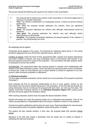 Information and Communications Technologies                                         Call FP7-ICT-2013-11
Guide for Applicants                                                 Large-scale integrating projects (IP)

The scores indicate the following with respect to the criterion under examination:


 0-       The proposal fails to address the criterion under examination or cannot be judged due to
          missing or incomplete information
 1-        Poor. The criterion is addressed in an inadequate manner, or there are serious inherent
          weaknesses.
 2-        Fair. While the proposal broadly addresses the criterion, there are significant
           weaknesses.
 3-        Good. The proposal addresses the criterion well, although improvements would be
          necessary.
 4-        Very good. The proposal addresses the criterion very well, although certain
          improvements are still possible.
 5-        Excellent. The proposal successfully addresses all relevant aspects of the criterion in
          question. Any shortcomings are minor.



No weightings will be applied.

Thresholds will be applied to the scores. The threshold for individual criteria will be 3. The overall
threshold, applying to the sum of the three individual scores, will be 10.

Conflicts of interest: Under the terms of their appointment letter, experts must declare beforehand
any known conflicts of interest, and must immediately inform a Commission staff member if one
becomes apparent during the course of the evaluation. The Commission will take whatever action
is necessary to remove any conflict.

Confidentiality: The appointment letter also requires experts to maintain strict confidentiality with
respect to the whole evaluation process. They must follow any instruction given by the Commission
to ensure this. Under no circumstance may an expert attempt to contact an applicant on his own
account, either during the evaluation or afterwards.

4. Individual evaluation
The first stage (individual evaluation) will be carried out on the premises of the experts concerned
("remotely").

Each proposal will first be assessed independently by five or more experts, chosen by the
Commission from the pool of experts taking part in this evaluation. At this first step the experts are
acting individually; they do not discuss the proposal with each other, nor with any third party. The
experts record their individual opinions in an Individual Evaluation Report (IER), giving scores
and also comments against the evaluation criteria.

When scoring proposals, experts must only apply the above evaluation criteria.

Experts will assess and mark the proposal exactly as it is described and presented. They do not
make any assumptions or interpretations about the project in addition to what is in the proposal.

Concise but explicit justifications will be given for each score. Recommendations for improvements
to be discussed as part of a possible negotiation phase will be given, if needed.

The experts will also indicate whether, in their view, the proposal deals with sensitive ethical
issues,

Signature of the IER also entails a declaration that the expert has no conflict of interest in
evaluating the particular proposal.

                                                 34                              18th September 2012 v1
 
