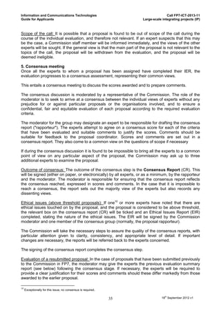 Information and Communications Technologies                                          Call FP7-ICT-2013-11
Guide for Applicants                                                  Large-scale integrating projects (IP)



Scope of the call: It is possible that a proposal is found to be out of scope of the call during the
course of the individual evaluation, and therefore not relevant. If an expert suspects that this may
be the case, a Commission staff member will be informed immediately, and the views of the other
experts will be sought. If the general view is that the main part of the proposal is not relevant to the
topics of the call, the proposal will be withdrawn from the evaluation, and the proposal will be
deemed ineligible.

5. Consensus meeting
Once all the experts to whom a proposal has been assigned have completed their IER, the
evaluation progresses to a consensus assessment, representing their common views.

This entails a consensus meeting to discuss the scores awarded and to prepare comments.

The consensus discussion is moderated by a representative of the Commission. The role of the
moderator is to seek to arrive at a consensus between the individual views of experts without any
prejudice for or against particular proposals or the organisations involved, and to ensure a
confidential, fair and equitable evaluation of each proposal according to the required evaluation
criteria.

The moderator for the group may designate an expert to be responsible for drafting the consensus
report ("rapporteur"). The experts attempt to agree on a consensus score for each of the criteria
that have been evaluated and suitable comments to justify the scores. Comments should be
suitable for feedback to the proposal coordinator. Scores and comments are set out in a
consensus report. They also come to a common view on the questions of scope if necessary

If during the consensus discussion it is found to be impossible to bring all the experts to a common
point of view on any particular aspect of the proposal, the Commission may ask up to three
additional experts to examine the proposal.

Outcome of consensus: The outcome of the consensus step is the Consensus Report (CR). This
will be signed (either on paper, or electronically) by all experts, or as a minimum, by the rapporteur
and the moderator. The moderator is responsible for ensuring that the consensus report reflects
the consensus reached, expressed in scores and comments. In the case that it is impossible to
reach a consensus, the report sets out the majority view of the experts but also records any
dissenting views.

Ethical issues (above threshold proposals): If one10 or more experts have noted that there are
ethical issues touched on by the proposal, and the proposal is considered to be above threshold,
the relevant box on the consensus report (CR) will be ticked and an Ethical Issues Report (EIR)
completed, stating the nature of the ethical issues. The EIR will be signed by the Commission
moderator and one member of the consensus group (normally, the proposal rapporteur).

The Commission will take the necessary steps to assure the quality of the consensus reports, with
particular attention given to clarity, consistency, and appropriate level of detail. If important
changes are necessary, the reports will be referred back to the experts concerned.

The signing of the consensus report completes the consensus step.

Evaluation of a resubmitted proposal: In the case of proposals that have been submitted previously
to the Commission in FP7, the moderator may give the experts the previous evaluation summary
report (see below) following the consensus stage. If necessary, the experts will be required to
provide a clear justification for their scores and comments should these differ markedly from those
awarded to the earlier proposal.

10
     Exceptionally for this issue, no consensus is required.

                                                               35                 18th September 2012 v1
 